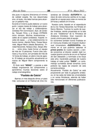 Ríos de Tinta                                  20                        Nº 6 - Mayo 2012
dos pues ni siquiera ofrecíamos el mínimo            tantáneo de Córdoba –EUTOPÍA’11-. La
de calidad exigida. No nos desanimaba                clave de este concurso estriba en la capa-
sino, al revés, nos daba fuerzas para alcan-         cidad de un equipo para rodar en menos de
zar un peldaño más.                                  24 horas y editarlo en 9 horas.
Durante el invierno pude elaborar un nuevo             Nuestro corto, basado en el espectáculo
guión. Largos meses de trabajo para alcan-           de la Cía Teresa Navarrete, fue filmado en
zar el día del rodaje y colaboradores:               Sierra Morena. Tuvimos la suerte de que-
Córdoba Film Commission, Ayto. de Córdo-             dar finalistas, siendo proyectado en la sala
ba, Teriyaki Films, y el Grupo HYPNOS,               de cine “Valdelomar” de la Filmoteca de
como siempre. Muchas localizaciones –                Andalucía (Córdoba). Gran inyección de
calles de la capital cordobesa, hospital, lo-        moral y ánimo para todo el equipo.
cales de copas…-, y las colaboraciones no            En noviembre también fuimos finalistas en
fueron menos –Nando Pérez, Teresa Nava-              el I Concurso Andaluz de Creación Audiovi-
rrete, Miguel Marín (desde Barcelona), Tri-          sual Universitaria –SUROSCOPIA-, mo-
nidad Navarrete, Nolasco Diaz, Sergio Alfa-          mento en el que pudimos saborear el
ro… - entre otros, hasta formar un equipo            primer premio de nuestra sección, y don-
de más de 15 personas. Fueron días calu-             de conocimos al director catalán Isaki La-
rosos y muy duros, con jornadas de más de            cuesta (premio concha de oro en el Festival
12 horas de trabajo, en pleno mes de agos-           de San Sebastián, y nominado a los Goya
to. El trabajo se encuentra actualmente en           este año), haciéndolo partícipe de nuestro
manos de Miguel Marín componiendo la                 trabajo al rodar juntos “DADÁ”, un corto-
BSO.                                                 metraje surrealista donde tomamos como
  El título será “NOIAX”, y gracias a este           pretexto las reglas de creación de esta
trabajo engrosamos los componentes y                 corriente artística.
aprendimos muchas lecciones sobre el                 Actualmente “Fosfato de Calcio” se está
rodaje cinematográfico.                              proyectando por toda la geografía andalu-
          “Fosfato de Calcio”                        za, en las salas de todas las universidades
                                                     y en varias filmotecas, además de haber
  Apenas un mes después dimos un paso
                                                     sido mencionado en diferentes publicacio-
más: concursar en el Festival de Cine Ins-
                                                     nes.

     Rodaje de “Paco”
 