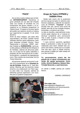 Nº 6 - Mayo 2012                                 21                         Ríos de Tinta

                   “PACO”                               Grupo de Teatro HYPNOS y
                                                              SABBIA Films
    Así se titula nuestro trabajo para el festi-
                                                        Desde este mismo año la productora
val NOTODOFILMFEST. Escribimos el
                                                    servirá al grupo de teatro en estrecha cola-
guión partiendo de una idea del cineasta
                                                    boración grabando y editando los espectá-
José Luis Cuerda. El resultado fue una
                                                    culos de HYPNOS. “Troyanas”, la obra
combinación del género western y el su-
                                                    lanzada este año, servirá como punto de
rrealismo en un ambiente excepcional: el
                                                    partida, para ello se han recogido ensayos,
Palacio Ducal. El reparto lo formaron gente
                                                    entrevistas, y el estreno de la obra.
del pueblo que ojeamos durante el casting
                                                    La idea es sencilla y esencialmente funda-
que organizamos el pasado 15 de enero
                                                    mental: poder disponer de un material au-
del 2012.
                                                    diovisual competente para promocionar
Amén de estos trabajos, casi todos ellos
                                                    más, si cabe, el grupo, y originar un mate-
argumentales y de ficción, también hemos
                                                    rial para el recuerdo.
realizado distintos spots publicitarios, tanto
para empresas privadas (Gavisa, Tokyo                  Y para terminar queremos agradecer
Restaurante) o concursos –SONY- (tam-               desde la productora a todos los que han
bién finalista en SUROSCOPIA), como pa-             colaborado para hacer realidad este pro-
ra IES públicos (LIPDUB del IES Alhaken II          yecto (sois tantos y tantas que no os pode-
de Córdoba), además de denuncias públi-             mos citar aquí, sería un listado enorme),
cas, es el caso de los spots realizados a           pero gracias a tod@s por haber estado ahí
propósito del día internacional de la violen-       y en ese momento.
cia de género, o grabación de espectáculos
como “Otra manera de encontrarse” de Cía            Yo, personalmente, quiero dar las
Teresa Navarrete.                                   gracias por el apoyo incondicional que
    Actualmente estamos terminando la edi-          recibo del equipo permanente: Conxi
ción de la presentación de la Orquesta Jo-          Avilés, Antonio Bujalance, Nolasco Diaz,
ven de Córdoba, dirigida por D. José San-           Trinidad Navarrete, y José Zamorano.
tofimia. Mientras que los próximos meses
tenemos una colaboración con Raúl Lagu-             Un saludo a tod@s, gracias por vuestra
na para rodar una maqueta, además de                lectura.
diferentes guiones esperando a ser cerra-
dos para su posterior preparación.
                                                                        GABRIEL CARRASCO




                                                        Para saber más…
                                                        www.sabbiafilms.blogspot.com
                                                        www.sabbiafilms.com (próximamente)
                                                        www.grupohypnos.com

                                                        Para contactar…
                                                        gcarrasco@sabbiafilms.com



 Set de rodaje
 
