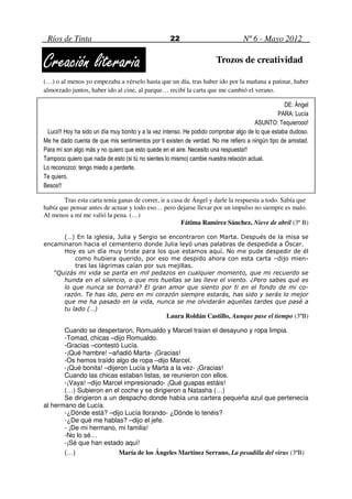 Ríos de Tinta                                     22                            Nº 6 - Mayo 2012


Creación literaria                                                    Trozos de creatividad

(…) o al menos yo empezaba a vérselo hasta que un día, tras haber ido por la mañana a patinar, haber
almorzado juntos, haber ido al cine, al parque… recibí la carta que me cambió el verano.

                                                                                                   DE: Ángel
                                                                                                PARA: Lucía
                                                                                       ASUNTO: Tequierooo!
 Lucii!! Hoy ha sido un día muy bonito y a la vez intenso. He podido comprobar algo de lo que estaba dudoso.
Me he dado cuenta de que mis sentimientos por ti existen de verdad. No me refiero a ningún tipo de amistad.
Para mí son algo más y no quiero que esto quede en el aire. Necesito una respuesta!!
Tampoco quiero que nada de esto (si tú no sientes lo mismo) cambie nuestra relación actual.
Lo reconozco: tengo miedo a perderte.
Te quiero.
Besos!!

        Tras esta carta tenía ganas de correr, ir a casa de Ángel y darle la respuesta a todo. Sabía que
había que pensar antes de actuar y todo eso… pero dejarse llevar por un impulso no siempre es malo.
Al menos a mí me valió la pena. (…)
                                                        Fátima Ramírez Sánchez, Nieve de abril (3º B)

      (…) En la iglesia, Julia y Sergio se encontraron con Marta. Después de la misa se
encaminaron hacia el cementerio donde Julia leyó unas palabras de despedida a Óscar.
      Hoy es un día muy triste para los que estamos aquí. No me pude despedir de él
          como hubiera querido, por eso me despido ahora con esta carta –dijo mien-
          tras las lágrimas caían por sus mejillas.
   “Quizás mi vida se parta en mil pedazos en cualquier momento, que mi recuerdo se
      hunda en el silencio, o que mis huellas se las lleve el viento. ¿Pero sabes qué es
      lo que nunca se borrará? El gran amor que siento por ti en el fondo de mi co-
      razón. Te has ido, pero en mi corazón siempre estarás, has sido y serás lo mejor
      que me ha pasado en la vida, nunca se me olvidarán aquellas tardes que pasé a
      tu lado (…)
                                                  Laura Roldán Castillo, Aunque pase el tiempo (3ºB)

       Cuando se despertaron, Romualdo y Marcel traían el desayuno y ropa limpia.
       -Tomad, chicas –dijo Romualdo.
       -Gracias –contestó Lucía.
       -¡Qué hambre! –añadió Marta- ¡Gracias!
       -Os hemos traído algo de ropa –dijo Marcel.
       -¡Qué bonita! –dijeron Lucía y Marta a la vez- ¡Gracias!
       Cuando las chicas estaban listas, se reunieron con ellos.
       -¡Vaya! –dijo Marcel impresionado- ¡Qué guapas estáis!
       (…) Subieron en el coche y se dirigieron a Natasha (…)
       Se dirigieron a un despacho donde había una cartera pequeña azul que pertenecía
al hermano de Lucía.
       -¿Dónde está? –dijo Lucía llorando- ¿Dónde lo tenéis?
       -¿De qué me hablas? –dijo el jefe.
       - ¡De mi hermano, mi familia!
       -No lo sé…
       -¡Sé que han estado aquí!
       (…)                María de los Ángeles Martínez Serrano, La pesadilla del virus (3ºB)
 