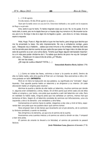 Nº 6 - Mayo 2012                                  23                                 Ríos de Tinta

        (…) 14 de agosto.
        Un día menos. El día 20 de agosto se acerca…
        Ayer por la tarde estuve en casa de Cris. Estuvimos hablando y me ayudó con la respuesta
de Hugo a su privado:
         Inma, siento lo que he hecho. Te habrás imaginado cosas que no son. No, no me gustas. Si te he
hecho daño, lo siento, pero me he dejado llevar por un impulso (algo muy normal en mí). Me encantan tus be-
sos, pero tú no. No tengo ni idea de si algún día me llegarás a gustar… pero ahora no. Un beso, renacuaja,
espero tu respuesta.

       Hola, Hugo. Pues sí. Algo de daño sí que me has hecho, pero tengo que decirte que
me ha encantado tu beso. Ha sido impresionante. No voy a enfadarme contigo ¿para
qué…?después voy a hablarte… sabes que eres inmune a mis enfados. Además todo esto
me ha servido para darme cuenta de que cada día que pasa me hago más a la idea de que
esto de quererte va a ser una rutina diaria. Tendría que llegar alguien demasiado importan-
te a mi vida para poder olvidarme de ti. Ya sabes que dentro de poco me voy de “campas”
con Laura… Pásate por mi casa el día de antes ¿sí? Muaks.
       Así van las cosas…
       ¿Mi viaje de vuelta a Madrid? FATAL (…)
                                                     Inmaculada Ramírez Recio, Infinite (3ºB)



        (…) Como en todas las fases, volvimos a tocar y la puerta se abrió. Dentro de
ella no había nadie, solo otra puerta al final con un mensaje. Nos acercamos a ella y leí-
mos grabado en latín INTROITU.
        Miré en mi libro la traducción de esa palabra; su significado era “entrada”. Seguí
leyendo: Tras aquella puerta había un laberinto y se dirigieron a su interior. En cada
desviación había un enigma para resolver…
        Abrimos la puerta y detrás de ella había un laberinto, muchos caminos por donde
ir; algunos eran verdaderos y otros, falsos. En el libro ponía que entre cada uno de ellos
había un enigma y, por tanto, una pista que ayudaría a salir del laberinto con vida. Pero
en realidad no había nada, ninguna pista que nos señalase un camino, menos mal que
teníamos el libro. Según él, el laberinto constaba de caminos con bifurcaciones, una a la
izquierda y otra a la derecha: una verdadera y otra falsa.
        Comenzamos el camino hacia la salida. Llegamos a dos vías y miré el libro, espe-
rando leer una pista que nos pudiera decir qué camino tomar:
        Para empezar bien el día tienes que levantarte con el pie derecho, de lo contrario
tu fortuna cambiará y suerte no tendrás.
        Nos dirigimos a la derecha, ya que era el camino de la suerte.
        Avanzamos unos cuantos metros y el camino se volvió a dividir en dos. Y empecé
a leer otra pista.
        El camino de oriente te llevará a la felicidad, el camino de poniente te pasará
factura.
                                                   Jesús Mohedano Luna, Quaerere el invenire (3º B)
 