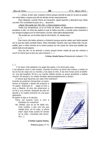 Ríos de Tinta                             24                       Nº 6 - Mayo 2012
        (…) Diana, al leer esto, empezó a llorar porque recordó la sala en la que se queda-
ron encerrados y supuso que allí era donde morían esas personas.
        Poco después, cuando Diana se tranquilizó, siguió leyendo y descubrió que había
una foto: Por curiosidad la quiso ver y… de pronto:
        -¡Aaaa! ¡No puede ser! ¡No! ¡No! –y diana empezó a llorar.
        Todos sus compañeros, al oír el fuerte de Diana, se despertaron sobresaltados y
acudieron a ella. La chica les explicó lo que le había ocurrido y cuando quiso mostrarle a
sus amigos la página con la información y la foto, ésta había desaparecido.
        -No puede ser, yo he leído toda la información. Sí, estaba aquí.
        (…)
        Ese mismo día todos volvieron a Avelanch porque querían saber qué había pasado
con lo que les había contado Diana. Ellos intentaban hacerle creer que había sido una pe-
sadilla, pero ni ellos mismos se lo creían porque con las cosas tan raras que estaban pa-
sando todo era de esperar.
        Una vez allí, no se atrevían a entrar porque tenían miedo de que les volviera a
ocurrir lo mismo que la otra vez, pero entraron. (…)
                                       Cristina Alcaide Baena, El misterio de Avelanch (3ºA)



(…)
     Y sin decir más palabras me pegó dos palos y me llevó para casa.
Y así pasaron cinco o seis meses. Cuando mi primo ya tenía seis meses y medio mi
tía se fue de viaje con su marido y nos dejó al niño. A las tres horas sonó el teléfo-
no: era del hospital; Mi tía y su marido habían tenido un grave accidente y habían
muerto. Mi abuela y mi madre lloraban desconsoladamente y decían:
    ¿Y ahora qué hacemos con este niño huérfano?
Cuando se pudieron tranquilizar un poco,
fueron al hospital y desde allí avisaron a
mi padre. Entonces él      cogió el tren y
vino a Madrid. Al otro día enterraron a
mi tía y a su marido. Después de esto mi
abuela y mi madre entraron en una gran
depresión.
Mi padre le dijo a mi abuela:
    Flore, ¿te quieres venir a vivir a
        Córdoba con nosotros?
    No, Rafael, que yo ya he dado mu-
        chas vueltas, y por una vez que
        estaba bien, en mi casa, ¡y ahora
        esto! ¡Qué mala suerte he tenido
        en la vida! –Contestó ella lloran-
        do.(…)

                   Cristina Laguna Santos,
                      Primeros pasos (3º A)
 