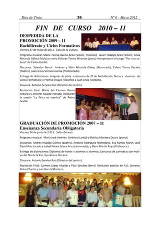 Ríos de Tinta                                  26                         Nº 6 - Mayo 2012


             FIN DE CURSO 2010 – 11
DESPEDIDA DE LA
PROMOCIÓN 2009 – 11
Bachillerato y Ciclos Formativos
Viernes 27 de mayo de 2011. Casa de la Cultura.
Programa musical: María Teresa Baena Ariza (Violín), Francisco Javier Hidalgo Ariza (Violín), Silvia
Miranda Gálvez (Viola) y maría Dolores Torres Miranda (piano) interpretaron el tango “Por una ca-
beza” de Carlos Gardel.
Discursos: Salvador Berral Jiménez y Silvia Miranda Gálvez (Alumnado), Calixto Torres Perales
(Padres), Juan Jesús Serrano García (Profesorado).
Entrega de distinciones: Insignias de plata a alumnos de 2º de Bachillerato; Becas a alumnos de
Ciclos Formativos; y Premio Ensayo Filosófico a Juan Ariza Toledano.
Clausura: Antonio Servían Ruiz (Director del centro).
Recitación final: María del Carmen Baena
Antúnez y Jennifer Alcaide Parrado. Recitaron
la poesía “La física es mentira” de Pedro
Sevilla.




GRADUACIÓN DE PROMOCIÓN 2007 – 11
Enseñanza Secundaria Obligatoria
Viernes 24 de junio de 2.011. Salón Génesis.
Programa musical: María José Jiménez Jiménez (canto) y Mónica Montero Osuna (piano).
Discursos: Andrés Hidalgo Gómez (padres), Antonio Rodríguez Mohedano, Eva Ramos Marín, José
David Ruiz Jurado e Isabel Nerea Eslava Ariza (alumnado); y Elena Martín Puya (Profesora.)
Entrega de distinciones: Diplomas de honor a alumnos y alumnas; Concurso de camisetas con moti-
vo del Día de la Paz; Gymkhana literaria.
Clausura: Antonio Servían Ruiz (Director del centro).
Recitación Final: Carmen López Alcaide y Pilar Sánchez Berral. Recitaron poesías de A.O. Serrano,
Dulce Chacón y Luis García Montero.
 