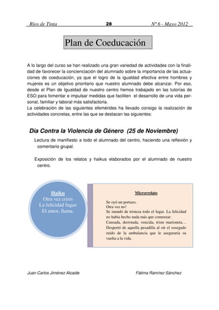 Ríos de Tinta                          28                         Nº 6 - Mayo 2012


                   Plan de Coeducación

A lo largo del curso se han realizado una gran variedad de actividades con la finali-
dad de favorecer la concienciación del alumnado sobre la importancia de las actua-
ciones de coeducación, ya que el logro de la igualdad efectiva entre hombres y
mujeres es un objetivo prioritario que nuestro alumnado debe alcanzar. Por eso,
desde el Plan de Igualdad de nuestro centro hemos trabajado en las tutorías de
ESO para fomentar e impulsar medidas que faciliten el desarrollo de una vida per-
sonal, familiar y laboral más satisfactoria.
La celebración de las siguientes efemérides ha llevado consigo la realización de
actividades concretas, entre las que se destacan las siguientes:


 Día Contra la Violencia de Género (25 de Noviembre)
   Lectura de manifiesto a todo el alumnado del centro, haciendo una reflexión y
    comentario grupal.

   Exposición de los relatos y haikus elaborados por el alumnado de nuestro
    centro.




            Haiku                                        Microrrelato
       Otra vez crisis
                                        Se oyó un portazo.
      La felicidad fugaz                Otra vez no!
       El amor, llama.                  Se inundó de tristeza todo el lugar. La felicidad
                                        no había hecho nada más que comenzar.
                                        Cansada, derrotada, vencida, triste marioneta…
                                        Despertó de aquella pesadilla al oír el sosegado
                                        ruido de la ambulancia que le aseguraría su
                                        vuelta a la vida.




Juan Carlos Jiménez Alcaide                               Fátima Ramírez Sánchez
 