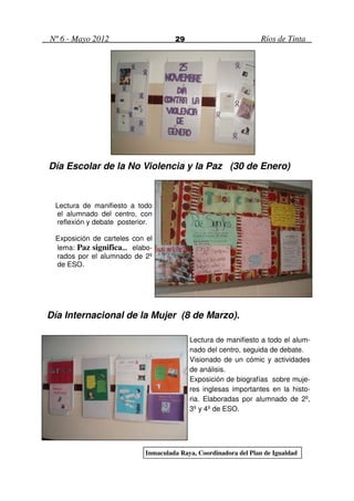 Nº 6 - Mayo 2012                    29                           Ríos de Tinta




Día Escolar de la No Violencia y la Paz (30 de Enero)



 Lectura de manifiesto a todo
 el alumnado del centro, con
 reflexión y debate posterior.

 Exposición de carteles con el
 lema: Paz significa… elabo-
                     …
 rados por el alumnado de 2º
 de ESO.




Día Internacional de la Mujer (8 de Marzo).

                                         Lectura de manifiesto a todo el alum-
                                         nado del centro, seguida de debate.
                                         Visionado de un cómic y actividades
                                         de análisis.
                                         Exposición de biografías sobre muje-
                                         res inglesas importantes en la histo-
                                         ria. Elaboradas por alumnado de 2º,
                                         3º y 4º de ESO.




                           Inmaculada Raya, Coordinadora del Plan de Igualdad
 