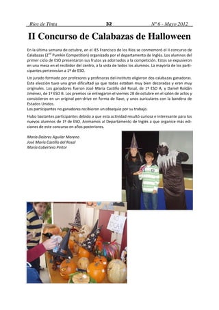 Ríos de Tinta                                32                         Nº 6 - Mayo 2012

II Concurso de Calabazas de Halloween
En la última semana de octubre, en el IES Francisco de los Ríos se conmemoró el II concurso de
Calabazas (2nd Pumkin Competition) organizado por el departamento de Inglés. Los alumnos del
primer ciclo de ESO presentaron sus frutos ya adornados a la competición. Estos se expusieron
en una mesa en el recibidor del centro, a la vista de todos los alumnos. La mayoría de los parti-
cipantes pertenecían a 1º de ESO.
Un jurado formado por profesores y profesoras del instituto eligieron dos calabazas ganadoras.
Esta elección tuvo una gran dificultad ya que todas estaban muy bien decoradas y eran muy
originales. Los ganadores fueron José María Castillo del Rosal, de 1º ESO A, y Daniel Roldán
Jiménez, de 1º ESO B. Los premios se entregaron el viernes 28 de octubre en el salón de actos y
consistieron en un original pen-drive en forma de llave, y unos auriculares con la bandera de
Estados Unidos.
Los participantes no ganadores recibieron un obsequio por su trabajo.
Hubo bastantes participantes debido a que esta actividad resultó curiosa e interesante para los
nuevos alumnos de 1º de ESO. Animamos al Departamento de Inglés a que organice más edi-
ciones de este concurso en años posteriores.

María Dolores Aguilar Moreno
José María Castillo del Rosal
María Cobertera Pintor
 
