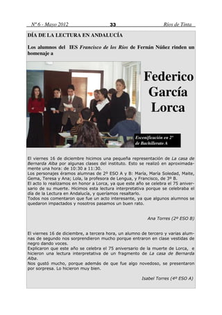 Nº 6 - Mayo 2012                      33                         Ríos de Tinta

DÍA DE LA LECTURA EN ANDALUCÍA

Los alumnos del IES Francisco de los Ríos de Fernán Núñez rinden un
homenaje a



                                                       Federico
                                                        García
                                                        Lorca

                                                   Escenificación en 2º
                                                   de Bachillerato A


El viernes 16 de diciembre hicimos una pequeña representación de La casa de
Bernarda Alba por algunas clases del instituto. Esto se realizó en aproximada-
mente una hora: de 10:30 a 11:30.
Los personajes éramos alumnas de 2º ESO A y B: María, María Soledad, Maite,
Gema, Teresa y Ana; Lola, la profesora de Lengua, y Francisco, de 3º B.
El acto lo realizamos en honor a Lorca, ya que este año se celebra el 75 aniver-
sario de su muerte. Hicimos esta lectura interpretativa porque se celebraba el
día de la Lectura en Andalucía, y queríamos resaltarlo.
Todos nos comentaron que fue un acto interesante, ya que algunos alumnos se
quedaron impactados y nosotros pasamos un buen rato.


                                                         Ana Torres (2º ESO B)


El viernes 16 de diciembre, a tercera hora, un alumno de tercero y varias alum-
nas de segundo nos sorprendieron mucho porque entraron en clase vestidas de
negro dando voces.
Explicaron que este año se celebra el 75 aniversario de la muerte de Lorca, e
hicieron una lectura interpretativa de un fragmento de La casa de Bernarda
Alba.
Nos gustó mucho, porque además de que fue algo novedoso, se presentaron
por sorpresa. Lo hicieron muy bien.

                                                      Isabel Torres (4º ESO A)
 