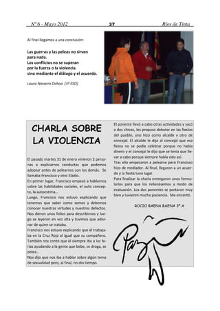 Nº 6 - Mayo 2012                                37                             Ríos de Tinta

Al final llegamos a una conclusión:

Las guerras y las peleas no sirven
para nada.
Los conflictos no se superan
por la fuerza o la violencia
sino mediante el diálogo y el acuerdo.

Laura Navarro Ochoa (3º ESO)




                                                   El ponente llevó a cabo otras actividades y sacó
  CHARLA SOBRE                                     a dos chicos, les propuso debutar en las fiestas
                                                   del pueblo, uno hizo como alcalde y otro de
  LA VIOLENCIA                                     concejal. El alcalde le dijo al concejal que esa
                                                   fiesta no se podía celebrar porque no había
                                                   dinero y el concejal le dijo que se tenía que lle-
                                                   var a cabo porque siempre había sido así.
El pasado martes 31 de enero vinieron 2 perso-
                                                   Tras ello empezaron a pelearse pero Francisco
nas a explicarnos conductas que podemos
                                                   hizo de mediador. Al final, llegaron a un acuer-
adoptar antes de pelearnos con los demás. Se
                                                   do y la fiesta tuvo lugar.
llamaba Francisco y otro Eladio.
                                                   Para finalizar la charla entregaron unos formu-
En primer lugar, Francisco empezó a hablarnos
                                                   larios para que los rellenásemos a modo de
sobre las habilidades sociales, el auto concep-
                                                   evaluación. Los dos ponentes se portaron muy
to, la autoestima…
                                                   bien y tuvieron mucha paciencia. Me encantó.
Luego, Francisco nos estuvo explicando que
tenemos que saber como somos y debemos
                                                                ROCIO BAENA BAENA 3º A
conocer nuestras virtudes y nuestros defectos.
Nos dieron unos folios para describirnos y lue-
go se leyeron en voz alta y tuvimos que adivi-
nar de quien se trataba.
Francisco nos estuvo explicando que él trabaja-
ba en la Cruz Roja al igual que su compañero.
También nos contó que él siempre iba a las fe-
rias ayudando a la gente que bebe, se droga, se
pelea…
Nos dijo que nos iba a hablar sobre algún tema
de sexualidad pero, al final, no dio tiempo.
 