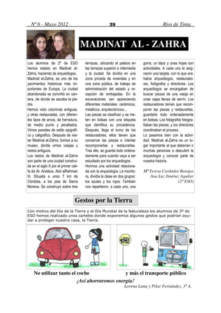 Nº 6 - Mayo 2012                                     39                                 Ríos de Tinta



                                       MADINAT AL - ZAHRA
Los alumnos de 2º de ESO               terrazas, ubicando el palacio en      gorra, un lápiz y unas hojas con
hemos estado en Madinat al-            las terrazas superior e intermedia    actividades. A cada uno le asig-
Zahra, haciendo de arqueólogos.        y la ciudad. Se dividía en una        naron una tarjeta, con lo que era:
Madinat al-Zahra, es uno de los        zona privada de viviendas y en        había arqueólogos, restaurado-
yacimientos históricos más im-         una zona pública, de trabajo de       res, fotógrafos y directores. Los
portantes de Europa. La ciudad         administración del estado y re-       arqueólogos se encargaban de
abandonada se convirtió en can-        cepción de embajadas. En la           buscar piezas de una vasija en
tera, de donde se sacaba la pie-       excavaciones van apareciendo          unas cajas llenas de serrín. Los
dra.                                   diferentes materiales: cerámicos,     restauradores tenían que recom-
Hemos visto columnas antiguas,         metálicos, arquitectónicos...         poner las piezas y restaurarlas,
y otras restauradas, con diferen-      Las piezas se clasifican y se me-     guardarlo todo ordenadamente
tes tipos de arcos, de herradura,      ten en bolsas con una etiqueta        en bolsas. Los fotógrafos fotogra-
de medio punto y peraltados.           que identifica su procedencia.        fiaban las piezas; y los directores
Vimos paredes de estilo epigráfi-      Después, llega el turno de los        coordinaban el proceso.
co y caligráfico. Después de visi-     restauradores, ellos tienen que       Lo pasamos bien con la activi-
tar Madinat al-Zahra, fuimos a su      conservar las piezas e intentar       dad. Madinat al-Zahra es un lu-
museo, donde vimos vasijas y           recomponerlas y restaurarlas.         gar importante al que deberían ir
restos antiguos.                       Tras ello, se guarda todo ordena-     muchas personas a descubrir la
Los restos de Madinat al-Zahra         damente para cuando vaya a ser        arqueología y conocer parte de
son parte de una ciudad construi-      estudiado por los arqueólogos.        nuestra historia.
da en el siglo X por el primer cali-   Hicimos una actividad relaciona-
fa de Al- Andalus, Abd alRahman        da con la arqueología. La monito-     Mª Teresa Cardador Barajas
III. Situada a unos 7 km de            ra, dividía la clase en dos grupos:      Ana Luz Jiménez Aguilar
Córdoba, a los pies de Sierra          los azules y los rojos. También                         (2º ESO)
Morena. Se construyó sobre tres        nos repartieron, a cada uno, una


                                 Gestos por la Tierra
Con motivo del Día de la Tierra y el Día Mundial de la Naturaleza los alumnos de 3º de
ESO hemos realizado unos carteles donde exponemos algunos gestos que podrían ayu-
dar a proteger nuestra casa, la Tierra.




    No utilizar tanto el coche                y más el transporte público
                         ¡Así ahorraremos energía!
                                                                  Lorena Luna y Pilar Fernández, 3º A.
 