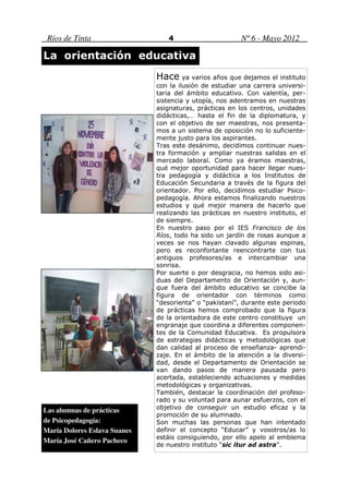 Ríos de Tinta                    4                      Nº 6 - Mayo 2012

La orientación educativa
                              Hace ya varios años que dejamos el instituto
                              con la ilusión de estudiar una carrera universi-
                              taria del ámbito educativo. Con valentía, per-
                              sistencia y utopía, nos adentramos en nuestras
                              asignaturas, prácticas en los centros, unidades
                              didácticas,… hasta el fin de la diplomatura, y
                              con el objetivo de ser maestras, nos presenta-
                              mos a un sistema de oposición no lo suficiente-
                              mente justo para los aspirantes.
                              Tras este desánimo, decidimos continuar nues-
                              tra formación y ampliar nuestras salidas en el
                              mercado laboral. Como ya éramos maestras,
                              qué mejor oportunidad para hacer llegar nues-
                              tra pedagogía y didáctica a los Institutos de
                              Educación Secundaria a través de la figura del
                              orientador. Por ello, decidimos estudiar Psico-
                              pedagogía. Ahora estamos finalizando nuestros
                              estudios y qué mejor manera de hacerlo que
                              realizando las prácticas en nuestro instituto, el
                              de siempre.
                              En nuestro paso por el IES Francisco de los
                              Ríos, todo ha sido un jardín de rosas aunque a
                              veces se nos hayan clavado algunas espinas,
                              pero es reconfortante reencontrarte con tus
                              antiguos profesores/as e intercambiar una
                              sonrisa.
                              Por suerte o por desgracia, no hemos sido asi-
                              duas del Departamento de Orientación y, aun-
                              que fuera del ámbito educativo se concibe la
                              figura de orientador con términos como
                              “desorienta” o “pakistaní”, durante este periodo
                              de prácticas hemos comprobado que la figura
                              de la orientadora de este centro constituye un
                              engranaje que coordina a diferentes componen-
                              tes de la Comunidad Educativa. Es propulsora
                              de estrategias didácticas y metodológicas que
                              dan calidad al proceso de enseñanza- aprendi-
                              zaje. En el ámbito de la atención a la diversi-
                              dad, desde el Departamento de Orientación se
                              van dando pasos de manera pausada pero
                              acertada, estableciendo actuaciones y medidas
                              metodológicas y organizativas.
                              También, destacar la coordinación del profeso-
                              rado y su voluntad para aunar esfuerzos, con el
Las alumnas de prácticas      objetivo de conseguir un estudio eficaz y la
                              promoción de su alumnado.
de Psicopedagogía:            Son muchas las personas que han intentado
María Dolores Eslava Suanes   definir el concepto “Educar” y vosotros/as lo
                              estáis consiguiendo, por ello apelo al emblema
María José Cañero Pacheco
                              de nuestro instituto “sic itur ad astra”.
 