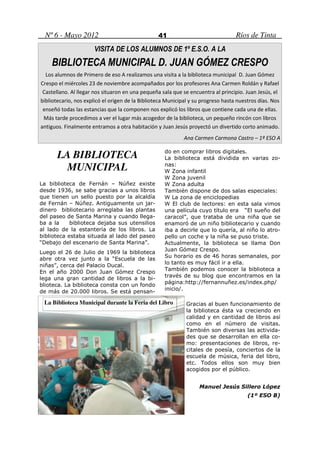 Nº 6 - Mayo 2012                                41                               Ríos de Tinta
                      VISITA DE LOS ALUMNOS DE 1º E.S.O. A LA
    BIBLIOTECA MUNICIPAL D. JUAN GÓMEZ CRESPO
  Los alumnos de Primero de eso A realizamos una visita a la biblioteca municipal D. Juan Gómez
Crespo el miércoles 23 de noviembre acompañados por los profesores Ana Carmen Roldán y Rafael
 Castellano. Al llegar nos situaron en una pequeña sala que se encuentra al principio. Juan Jesús, el
bibliotecario, nos explicó el origen de la Biblioteca Municipal y su progreso hasta nuestros días. Nos
 enseñó todas las estancias que la componen nos explicó los libros que contiene cada una de ellas.
 Más tarde procedimos a ver el lugar más acogedor de la biblioteca, un pequeño rincón con libros
antiguos. Finalmente entramos a otra habitación y Juan Jesús proyectó un divertido corto animado.
                                                             Ana Carmen Carmona Castro – 1º ESO A


       LA BIBLIOTECA                                 do en comprar libros digitales.
                                                     La biblioteca está dividida en varias zo-
        MUNICIPAL                                    nas:
                                                        Zona infantil
                                                        Zona juvenil
La biblioteca de Fernán – Núñez existe                  Zona adulta
desde 1936, se sabe gracias a unos libros            También dispone de dos salas especiales:
que tienen un sello puesto por la alcaldía              La zona de enciclopedias
de Fernán – Núñez. Antiguamente un jar-                  El club de lectores: en esta sala vimos
dinero bibliotecario arreglaba las plantas           una película cuyo título era “El sueño del
del paseo de Santa Marina y cuando llega-            caracol”, que trataba de una niña que se
ba a la     biblioteca dejaba sus utensilios         enamoró de un niño bibliotecario y cuando
al lado de la estantería de los libros. La           iba a decirle que lo quería, al niño lo atro-
biblioteca estaba situada al lado del paseo          pello un coche y la niña se puso triste.
“Debajo del escenario de Santa Marina”.              Actualmente, la biblioteca se llama Don
                                                     Juan Gómez Crespo.
Luego el 26 de Julio de 1969 la biblioteca
                                                     Su horario es de 46 horas semanales, por
abre otra vez junto a la “Escuela de las
                                                     lo tanto es muy fácil ir a ella.
niñas”, cerca del Palacio Ducal.
                                                     También podemos conocer la biblioteca a
En el año 2000 Don Juan Gómez Crespo
                                                     través de su blog que encontramos en la
lega una gran cantidad de libros a la bi-
blioteca. La biblioteca consta con un fondo          página:http://fernannuñez.es/index.php/
                                                     inicio/.
de más de 20.000 libros. Se está pensan-

 La Biblioteca Municipal durante la Feria del Libro           Gracias al buen funcionamiento de
                                                              la biblioteca ésta va creciendo en
                                                              calidad y en cantidad de libros así
                                                              como en el número de visitas.
                                                              También son diversas las activida-
                                                              des que se desarrollan en ella co-
                                                              mo: presentaciones de libros, re-
                                                              citales de poesía, conciertos de la
                                                              escuela de música, feria del libro,
                                                              etc. Todos ellos son muy bien
                                                              acogidos por el público.


                                                                   Manuel Jesús Sillero López
                                                                                        (1º ESO B)
 