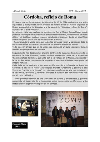 Ríos de Tinta                          42                     Nº 6 - Mayo 2012

            Córdoba, reflejo de Roma
El pasado martes 24 de enero, los alumnos de 1º de ESPA realizamos una visita
organizada y acompañada por el profesor del Ámbito Social D. Manuel Izquierdo al
Museo Arqueológico de Córdoba y a la exposición “Córdoba reflejo de Roma”,
expuesta en la Sala Vimcorsa.
La primera visita que realizamos los alumnos fue al Museo Arqueológico, donde
pudimos contemplar las ruinas de un antiguo teatro romano, herramientas del Pale-
olítico y el Neolítico, tumbas, tesoros, esculturas, mosaicos y hasta un dios Mitra,
una de las pocas piezas que se encuentran en el mundo.
- Recomendaría la visita para que todas las personas vieran y apreciaran toda la
cultura que allí se encuentra – dice una de las alumnas al salir del museo.
Todo esto sin olvidar que en la visita nos acompañó un guía voluntario llamado
Nicolás, antiguo profesor de Historia.
Seguidamente nos desplazamos al pleno centro de la ciudad de Córdoba donde se
encuentra la Sala Vimcorsa, donde pudimos contemplar parte de la exposición
“Córdoba reflejo de Roma”, que junto con la ya visitada en el Museo Arqueológico y
la de la Sala Orive representan la importancia que tuvo Córdoba como parte del
Imperio romano.
Cada Sala se ha dedicado a un aspecto diferente de la influencia de Roma en
Córdoba: la sala en el Museo Arqueológico, titulada “Urbanismo y poder”; la sala
Vimcorsa, “La vida en la domus”, con interesantes referencias a la vida cotidiana; y
la Sala Orive, “Suburbio y periferia”, dedicada a aspectos tan llamativos como fue-
ron el circo y el teatro.
  Todos pudimos disfrutar de una tarde llena de cultura y antepasados, y pudimos
contemplar el desarrollo de la humanidad entre tantas culturas diferentes, y los
restos que nos dejaron con el paso de los tiempos.




Clemente Mata
1º ESPA
 
