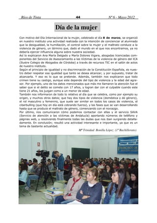 Ríos de Tinta                            44                      Nº 6 - Mayo 2012

                          Día de la mujer
Con motivo del Día Internacional de la mujer, celebrado el día 8 de marzo, se organizó
en nuestro instituto una actividad realizada con la intención de concienciar al alumnado
que la desigualdad, la humillación, el control sobre la mujer y el maltrato conduce a la
violencia de género, un término que, dado el mundo en el que nos encontramos, ya no
debería ejercer influencia alguna sobre nuestra sociedad.
Así lo explicaron Ana María Delgado y María Dolores Vigara, abogadas licenciadas com-
ponentes del Servicio de Asesoramiento a las Víctimas de la violencia de género del ICA
(Ilustre Colegio de Abogados de Córdoba) a través de recursos TIC en el salón de actos
de nuestro instituto.
Según el principio de igualdad y no discriminación de la Constitución Española, es nues-
tro deber respetar esa igualdad que tanto se desea alcanzar; y por supuesto, tratar de
alcanzarla. Y eso es lo que se pretende. Además, también nos explicaron que todo
crimen tiene su castigo, aunque este depende del tipo de violencia y la edad del agre-
sor. Por ejemplo, uno de los datos mencionados que más me llamaron la atención fue el
saber que si el delito se comete con 17 años, y logran dar con el culpable cuando este
tiene 21 años, los juzgan como a un menor de edad.
También nos informaron de todo lo relativo al día que se celebra, como por ejemplo su
origen, y muchos otros datos; que hay dos tipos de violencia (doméstica y de género),
el rol masculino y femenino, que suele ser similar en todos los casos de violencia, el
ciberbulling (que hoy en día está cobrando fuerza), y las fases que se van desarrollando
hasta que se produce el maltrato de género, comenzando con el noviazgo.
Por último, nos comunicaron cómo podemos contactar con ellas y el servicio SAVA
(Servicio de atención a las víctimas de Andalucía) aportando números de teléfono y
páginas web, y resolviendo finalmente todas las dudas que nos iban surgiendo detalla-
damente. En conclusión; resultó una actividad interesante e importante, ya que es un
tema de bastante actualidad.
                                            Mª Trinidad Bonilla López (1º Bachillerato)
 