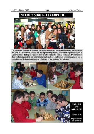 Nº 6 - Mayo 2012                          45                          Ríos de Tinta

         INTERCAMBIO - LIVERPOOL




Un grupo de alumnos y alumnas de nuestro instituto han participado en un intercam-
bio con la Upton Hall School de Liverpool (Inglaterra), actividad organizada por el
Departamento de Inglés y que se llevó a cabo entre el 5 y el 12 de marzo. Durante estos
días pudieron convivir con una familia inglesa. Los objetivos de este intercambio son el
conocimiento de la cultura inglesa y facilitar el aprendizaje del idioma.




                                                                          TALLER
                                                                             DE
                                                                          AJEDREZ

                                                                          Mayo, 2012

                                                                          Departamento
                                                                           de Filosofía
 