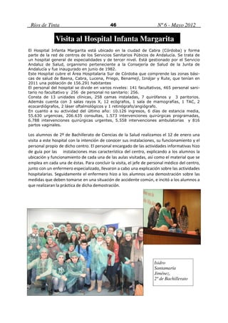 Ríos de Tinta                             46                        Nº 6 - Mayo 2012

              Visita al Hospital Infanta Margarita
El Hospital Infanta Margarita está ubicado en la ciudad de Cabra (Córdoba) y forma
parte de la red de centros de los Servicios Sanitarios Púbicos de Andalucía. Se trata de
un hospital general de especialidades y de tercer nivel. Está gestionado por el Servicio
Andaluz de Salud, organismo perteneciente a la Consejería de Salud de la Junta de
Andalucía y fue inaugurado en junio de 1982.
Este Hospital cubre el Área Hospitalaria Sur de Córdoba que comprende las zonas bási-
cas de salud de Baena, Cabra, Lucena, Priego, Benamejí, Iznájar y Rute, que tenían en
2011 una población de 156.291 habitantes
El personal del hospital se divide en varios niveles: 141 facultativos, 465 personal sani-
tario no facultativo y 256 de personal no sanitario: 256.
Consta de 13 unidades clínicas, 258 camas instaladas, 7 quirófanos y 3 paritorios.
Además cuenta con 3 salas rayos X, 12 ecógrafos, 1 sala de mamografías, 1 TAC, 2
ecocardiógrafos, 2 láser oftalmológicos y 1 retinógrafo/angiógrafo.
En cuanto a su actividad del último año: 10.126 ingresos, 6 días de estancia media,
55.630 urgencias, 206.635 consultas, 1.573 intervenciones quirúrgicas programadas,
6.788 intervenciones quirúrgicas urgentes, 5.558 intervenciones ambulatorias y 816
partos vaginales.

Los alumnos de 2º de Bachillerato de Ciencias de la Salud realizamos el 12 de enero una
visita a este hospital con la intención de conocer sus instalaciones, su funcionamiento y el
personal propio de dicho centro. El personal encargado de las actividades informativas hizo
de guía por las instalaciones mas característica del centro, explicando a los alumnos la
ubicación y funcionamiento de cada una de las aulas visitadas, así como el material que se
emplea en cada una de éstas. Para concluir la visita, el jefe de personal médico del centro,
junto con un enfermero especializado, llevaron a cabo una explicación sobre las actividades
hospitalarias. Seguidamente el enfermero hizo a los alumnos una demostración sobre las
medidas que deben tomarse en una situación de accidente común, e incitó a los alumnos a
que realizaran la práctica de dicha demostración.




                                                                   Isidro
                                                                   Santamaría
                                                                   Jiménez,
                                                                   2º de Bachillerato
 