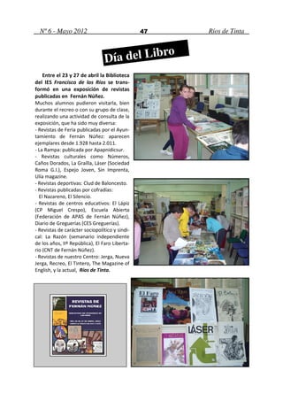 Nº 6 - Mayo 2012                              47   Ríos de Tinta



                                 Día del Libro
    Entre el 23 y 27 de abril la Biblioteca
del IES Francisco de los Ríos se trans-
formó en una exposición de revistas
publicadas en Fernán Núñez.
Muchos alumnos pudieron visitarla, bien
durante el recreo o con su grupo de clase,
realizando una actividad de consulta de la
exposición, que ha sido muy diversa:
- Revistas de Feria publicadas por el Ayun-
tamiento de Fernán Núñez: aparecen
ejemplares desde 1.928 hasta 2.011.
- La Rampa: publicada por Apapnidicsur.
- Revistas culturales como Números,
Caños Dorados, La Graílla, Láser (Sociedad
Roma G.I.), Espejo Joven, Sin Imprenta,
Ulía magazine.
- Revistas deportivas: Clud de Baloncesto.
- Revistas publicadas por cofradías:
  El Nazareno, El Silencio.
- Revistas de centros educativos: El Lápiz
(CP Miguel Crespo), Escuela Abierta
(Federación de APAS de Fernán Núñez),
Diario de Greguerías (CES Greguerías).
- Revistas de carácter sociopolítico y sindi-
cal: La Razón (semanario independiente
de los años, IIª República), El Faro Liberta-
rio (CNT de Fernán Núñez).
- Revistas de nuestro Centro: Jerga, Nueva
Jerga, Recreo, El Tintero, The Magazine of
English, y la actual, Ríos de Tinta.
 