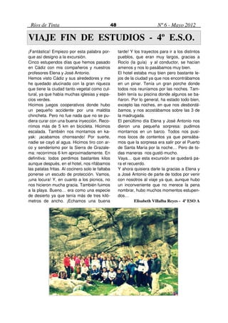 Ríos de Tinta                                    48                         Nº 6 - Mayo 2012

VIAJE FIN DE ESTUDIOS - 4º E.S.O.
¡Fantástica! Empiezo por esta palabra por-             tarde! Y los trayectos para ir a los distintos
que así designo a la excursión.                        pueblos, que eran muy largos, gracias a
Cinco estupendos días que hemos pasado                 Rocío (la guía) y al conductor, se hacían
en Cádiz con mis compañeros y nuestros                 amenos y nos lo pasábamos muy bien.
profesores Elena y José Antonio.                       El hotel estaba muy bien pero bastante le-
Hemos visto Cádiz y sus alrededores y me               jos de la ciudad ya que nos encontrábamos
he quedado alucinada con la gran riqueza               en un pinar. Tenía un gran porche donde
que tiene la ciudad tanto vegetal como cul-            todos nos reuníamos por las noches. Tam-
tural, ya que había muchas iglesias y espa-            bién tenía su piscina donde algunos se ba-
cios verdes.                                           ñaron. Por lo general, ha estado todo bien,
Hicimos juegos cooperativos donde hubo                 excepto las noches, en que nos desbordá-
un pequeño accidente por una maldita                   bamos, y nos acostábamos sobre las 3 de
chincheta. Pero no fue nada que no se pu-              la madrugada.
diera curar con una buena inyección. Reco-             El penúltimo día Elena y José Antonio nos
rrimos más de 5 km en bicicleta. Hicimos               dieron una pequeña sorpresa: pudimos
escalada. También nos montamos en ka-                  montarnos en un barco. Todos nos pusi-
yak: ¡acabamos chorreando! Por suerte,                 mos locos de contentos ya que pensába-
nadie se cayó al agua. Hicimos tiro con ar-            mos que la sorpresa era salir por el Puerto
co y senderismo por la Sierra de Grazale-              de Santa María por la noche… Pero de to-
ma: recorrimos 6 km aproximadamente. En                das maneras nos gustó mucho.
definitiva: todos perdimos bastantes kilos             Vaya… que esta excursión se quedará pa-
aunque después, en el hotel, nos rifábamos             ra el recuerdo.
las patatas fritas. Al cocinero solo le faltaba        Y ahora quisiera darle la gracias a Elena y
ponerse un escudo de protección. Vamos,                a José Antonio de parte de todos por venir
¡una locura! Y, en cuanto a los picnics, no            con nosotros al viaje ya que, aunque hubo
nos hicieron mucha gracia. También fuimos              un inconveniente que no merece la pena
a la playa. Bueno… era como una especie                nombrar, hubo muchos momentos estupen-
de desierto ya que tenía más de tres kiló-             dos…
metros de ancho. ¡Echamos una buena                             Elisabeth Villalba Reyes - 4º ESO A
 