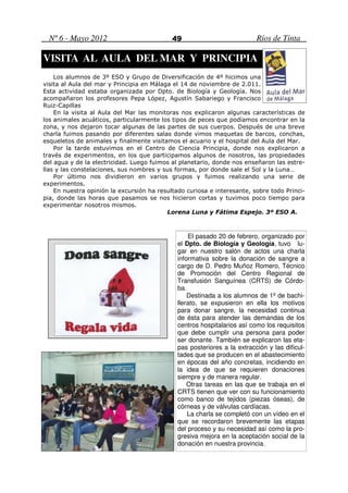 Nº 6 - Mayo 2012                          49                            Ríos de Tinta

VISITA AL AULA DEL MAR Y PRINCIPIA
    Los alumnos de 3º ESO y Grupo de Diversificación de 4º hicimos una
visita al Aula del mar y Principia en Málaga el 14 de noviembre de 2.011.
Esta actividad estaba organizada por Dpto. de Biología y Geología. Nos
acompañaron los profesores Pepa López, Agustín Sabariego y Francisco
Ruiz-Capillas
    En la visita al Aula del Mar las monitoras nos explicaron algunas características de
los animales acuáticos, particularmente los tipos de peces que podíamos encontrar en la
zona, y nos dejaron tocar algunas de las partes de sus cuerpos. Después de una breve
charla fuimos pasando por diferentes salas donde vimos maquetas de barcos, conchas,
esqueletos de animales y finalmente visitamos el acuario y el hospital del Aula del Mar.
    Por la tarde estuvimos en el Centro de Ciencia Principia, donde nos explicaron a
través de experimentos, en los que participamos algunos de nosotros, las propiedades
del agua y de la electricidad. Luego fuimos al planetario, donde nos enseñaron las estre-
llas y las constelaciones, sus nombres y sus formas, por donde sale el Sol y la Luna…
    Por último nos dividieron en varios grupos y fuimos realizando una serie de
experimentos.
    En nuestra opinión la excursión ha resultado curiosa e interesante, sobre todo Princi-
pia, donde las horas que pasamos se nos hicieron cortas y tuvimos poco tiempo para
experimentar nosotros mismos.
                                           Lorena Luna y Fátima Espejo. 3º ESO A.



                                                  El pasado 20 de febrero, organizado por
                                              el Dpto. de Biología y Geología, tuvo lu-
                                              gar en nuestro salón de actos una charla
                                              informativa sobre la donación de sangre a
                                              cargo de D. Pedro Muñoz Romero, Técnico
                                              de Promoción del Centro Regional de
                                              Transfusión Sanguínea (CRTS) de Córdo-
                                              ba.
                                                  Destinada a los alumnos de 1º de bachi-
                                              llerato, se expusieron en ella los motivos
                                              para donar sangre, la necesidad continua
                                              de ésta para atender las demandas de los
                                              centros hospitalarios así como los requisitos
                                              que debe cumplir una persona para poder
                                              ser donante. También se explicaron las eta-
                                              pas posteriores a la extracción y las dificul-
                                              tades que se producen en el abastecimiento
                                              en épocas del año concretas, incidiendo en
                                              la idea de que se requieren donaciones
                                              siempre y de manera regular.
                                                  Otras tareas en las que se trabaja en el
                                              CRTS tienen que ver con su funcionamiento
                                              como banco de tejidos (piezas óseas), de
                                              córneas y de válvulas cardíacas.
                                                  La charla se completó con un vídeo en el
                                              que se recordaron brevemente las etapas
                                              del proceso y su necesidad así como la pro-
                                              gresiva mejora en la aceptación social de la
                                              donación en nuestra provincia.
 
