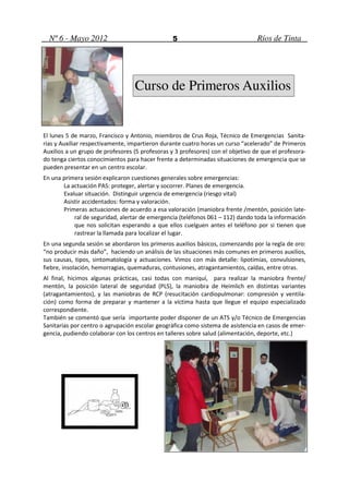 Nº 6 - Mayo 2012                               5                               Ríos de Tinta




                                  Curso de Primeros Auxilios


El lunes 5 de marzo, Francisco y Antonio, miembros de Crus Roja, Técnico de Emergencias Sanita-
rias y Auxiliar respectivamente, impartieron durante cuatro horas un curso “acelerado” de Primeros
Auxilios a un grupo de profesores (5 profesoras y 3 profesores) con el objetivo de que el profesora-
do tenga ciertos conocimientos para hacer frente a determinadas situaciones de emergencia que se
pueden presentar en un centro escolar.
En una primera sesión explicaron cuestiones generales sobre emergencias:
       La actuación PAS: proteger, alertar y socorrer. Planes de emergencia.
       Evaluar situación. Distinguir urgencia de emergencia (riesgo vital)
       Asistir accidentados: forma y valoración.
       Primeras actuaciones de acuerdo a esa valoración (maniobra frente /mentón, posición late-
           ral de seguridad, alertar de emergencia (teléfonos 061 – 112) dando toda la información
           que nos solicitan esperando a que ellos cuelguen antes el teléfono por si tienen que
           rastrear la llamada para localizar el lugar.
En una segunda sesión se abordaron los primeros auxilios básicos, comenzando por la regla de oro:
“no producir más daño”, haciendo un análisis de las situaciones más comunes en primeros auxilios,
sus causas, tipos, sintomatología y actuaciones. Vimos con más detalle: lipotimias, convulsiones,
fiebre, insolación, hemorragias, quemaduras, contusiones, atragantamientos, caídas, entre otras.
Al final, hicimos algunas prácticas, casi todas con maniquí, para realizar la maniobra frente/
mentón, la posición lateral de seguridad (PLS), la maniobra de Heimlich en distintas variantes
(atragantamientos), y las maniobras de RCP (resucitación cardiopulmonar: compresión y ventila-
ción) como forma de preparar y mantener a la víctima hasta que llegue el equipo especializado
correspondiente.
También se comentó que sería importante poder disponer de un ATS y/o Técnico de Emergencias
Sanitarias por centro o agrupación escolar geográfica como sistema de asistencia en casos de emer-
gencia, pudiendo colaborar con los centros en talleres sobre salud (alimentación, deporte, etc.)
 