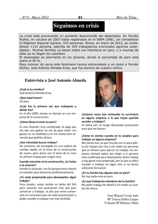 Nº 6 - Mayo 2012                                 51                            Ríos de Tinta

                             Seguimos en crisis
La crisis está provocando un aumento desconocido del desempleo. En Fernán
Núñez, en octubre de 2007 había registrados en el INEM (SAE), sin contabilizar
el Régimen Especial Agrario, 510 personas. Ahora, en enero de 2012, se conta-
bilizan 1125 persona, además de 359 trabajadores eventuales agrarios subsi-
diados. Muchas familias ya tienen todos sus miembros en paro, y a muchas de
ellas ya no llegan los subsidios.
El desempleo es alarmante en los jóvenes, donde el porcentaje de paro está
sobre el 50 %.
Para conocer de cerca este fenómeno hemos entrevistado a un joven e Fernán
Núñez, José Antonio Almeda Ariza, que fue alumno de nuestro centro.



    Entrevista a José Antonio Almeda

¿Cuál es tu nombre?
José Antonio Almeda Ariza.
¿Qué edad tienes?
20 años.
¿Cuál fue la primera vez que trabajaste y
dónde fue?
En el año 2009, estuve un tiempo en una em-         ¿Cuántas veces han rechazado tu currículum
presa de la construcción.                           en alguna empresa a la que hayas querido
¿Cómo llevas el estar en paro?                      acceder a trabajar?
                                                    En bolsa aún no tengo demasiada puntuación
Es una situación muy complicada, la paga que
                                                    para que me llamen.
me dan mis padres no me da para cubrir mis
gastos en su totalidad y no me siento bien te-
                                                    ¿Cómo te sientes cuando no te aceptan para
niendo que pedirles dinero.
                                                    trabajar en alguna empresa?
¿Has intentado buscar trabajo?                      Me siento mal, ya que hoy día con la poca ofer-
De camarero, de encargado en una cadena de          ta de trabajo que hay y con todas las personas
comida rápida, en el tema de la construcción        que se ofrecen para ejercer un trabajo, las em-
de nuevo, pero ahora con el tema de la crisis       presas siempre optan por elegir a la persona
no ofrecen trabajo por ningún sitio.                más cualificada para desempeñar dicho trabajo
Cuando estuviste en la construcción, ¿te fuiste     y hay gente muy preparada, por lo que es difícil
o te echaron?                                       acceder a trabajar en algún sitio si no tienes
Viendo la situación, me fui porque tenía interés    suficiente formación.
en estudiar para formarme profesionalmente.         ¿En tu familia hay alguien más en paro?
¿Te estás preparando para desempeñar algún          No hay nadie más en paro.
trabajo?                                            ¿En que trabaja los miembros de tu familia?
Para celador, estoy metido en bolsa del SAS         Mi padre trabaja de albañil y mi madre es auxi-
pero necesito una puntuación más alta para          liar de clínica.
comenzar a trabajar, el año que viene comen-
zaré un curso para que me suba la puntuación y                           José Miguel Uceda Jaén
poder acceder a trabajar con más facilidad.                              Mª Teresa Núñez Luque
                                                                       Yolanda Mª Rabasco Mata
 
