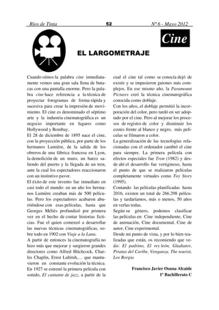 Ríos de Tinta                                52                        Nº 6 - Mayo 2012


                                                                              Cine
                           EL LARGOMETRAJE


Cuando oímos la palabra cine inmediata-            cual el cine tal como se conocía dejó de
mente vemos una gran sala llena de buta-           existir y se impusieron guiones más com-
cas con una pantalla enorme. Pero la pala-         plejos. En ese mismo año, la Paramount
bra cine hace referencia a la técnica de           Pictures creó la técnica cinematográfica
proyectar fotogramas de forma rápida y             conocida como doblaje.
sucesiva para crear la impresión de movi-          Con los años, el doblaje permitió la incor-
miento. El cine es denominado el séptimo           poración del color, pero tardó en ser adop-
arte y la industria cinematográfica es un          tado por el cine. Pero al mejorar los proce-
negocio importante en lugares como                 sos de registro de color y disminuir los
Hollywood y Bombay.                                costes frente al blanco y negro, más pelí-
El 28 de diciembre de 1895 nace el cine,           culas se filmaron a color.
con la proyección pública, por parte de los        La generalización de las tecnologías rela-
hermanos Lumière, de la salida de los              cionadas con el ordenador cambió el cine
obreros de una fábrica francesa en Lyon,           para siempre. La primera película con
la demolición de un muro, un barco sa-             efectos especiales fue Tron (1982) y des-
liendo del puerto y la llegada de un tren,         de ahí el desarrollo fue vertiginoso, hasta
ante la cual los espectadores reaccionaron         el punto de que se realizaron películas
con un instintivo pavor.                           completamente virtuales como Toy Story
El éxito de este invento fue inmediato en          (1995).
casi todo el mundo: en un año los herma-           Contando las películas planificadas hasta
nos Lumière creaban más de 500 pelícu-             2016, existen un total de 266.298 pelícu-
las. Pero los espectadores acabaron abu-           las y tardaríamos, más o menos, 50 años
rriéndose con esas películas, hasta que            en verlas todas.
Georges Méliès profundizó por primera              Según su género, podemos clasificar
vez en el hecho de contar historias ficti-         las películas en: Cine independiente, Cine
cias. Fue el quien comenzó a desarrollar           de animación, Cine documental, Cine de
las nuevas técnicas cinematográficas, so-          autor, Cine experimental.
bre todo en 1902 con Viaje a la Luna.              Desde mi punto de vista, y por lo bien rea-
A partir de entonces la cinematografía no          lizadas que están, os recomiendo que ve-
hizo más que mejorar y surgieron grandes           áis: El padrino, El rey león, Gladiator,
directores como Alfred Hitchcock, Char-            Piratas del Caribe, Venganza, The tourist,
les Chaplin, Ernst Lubitsh,… que mantu-            Los Borgia
vieron en constante evolución la técnica.
En 1927 se estrenó la primera película con                   Francisco Javier Osuna Alcaide
sonido, El cantante de jazz, a partir de la                                1º Bachillerato C
 