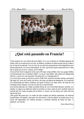 Nº 6 - Mayo 2012                            53                             Ríos de Tinta




      ¿Qué está pasando en Francia?
Todo empezó con Los chicos del coro (2004). Fui a ver el estreno en Córdoba después de
haber oído en la radio que en el cine, en Madrid, el público se había puesto de pie a aplau-
dir al final de la película. Fue el inicio de una lista de proyecciones cinematográficas que,
afortunadamente, no me han defraudado. Es más, que forman parte importante de mi vida,
de mi gusto por el cine e, incluso, de mi trabajo.
A ese primer título le siguieron otros como Mi mejor amigo (2006), Eres muy guapo (2006),
Conversaciones con mi jardinero (2007), La vie en rose (2007), Mis tardes con Margueritte
(2010) y ¿cómo no?, las recientes The artist (2011) e Intocable (2011).
La vie en rose cuenta la vida de la môme, Edith Piaf, cantante francesa nacida a principios
del siglo XX, icono de Francia, de París y de toda una época de postguerra. En la película
fue interpretada por Marion Cotillard, que ganó el Oscar a la mejor actriz. Se trata de una
verdadera obra maestra, muy fiel a lo que fue la vida de Edith.
Las demás películas son todas comedias llenas de una humanidad discreta, sencilla, ver-
dadera: en alguna se reflexiona sobre la amistad; en otras, sobre el amor; también sobre el
sentido del vivir; sobre el gusto por los libros; e, incluso, se nos ofrece una visión del cine
dentro del cine.
¡Me gusta! Me gusta que, en medio de esta vorágine de efectos especiales, de historias
superficiales, de rapidez, saturación de información y técnica digital, se pueda tocar el co-
razón del espectador con medios sencillos y contando historias de todos los días. Y,
además, ¡en francés!
                                                                           Elena Martín Puya
 