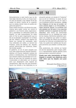 Ríos de Tinta                                  54                        Nº 6 - Mayo 2012
OPINIÓN
                                Sobre el             15 M
Remontémonos a este hecho que se dio                 actuación policial, sin olvidar la “matanza”
hace algo más de un año, en el que nues-             que se dio en Valencia, “a pesar de que
tro país se levantó y dijo ¡Basta! Al fin las        era una protesta pacífica”, en mi vida vi
masas se dieron cuenta de la violación               una brutalidad policial semejante, incluso
que se estaba dando hacia el pueblo por              hay imágenes en las que se pueden ver
parte del gobierno.                                  como policías pegan a un minusválido, y
Estas masas buscaron una forma de orga-              había personas ajenas a la protesta que
nizarse para poder luchar así contra el              solo pasaban por allí para ir a su casa que
gobierno y se hicieron estas organizacio-            también sufrieron la agresión de los Anti-
nes o asambleas en diferentes partes de              disturbios. Este hecho fue manipulado
España. La más sorprendente sin duda                 prácticamente en su totalidad por parte
para mí fue la gran organización que se              de los medios, fácilmente podíamos com-
dio en la llamada “acampada” en la Plaza             parar las imágenes que salían en televi-
del Sol, Madrid. Crearon una especie de              sión con decenas de videos que podíamos
Bazar con tiendas de acampada, todo                  encontrar en Internet, principalmente You
muy ordenado con calles, un servicio de              Tube, los cuales eran subidos por las pro-
limpieza, zonas de talleres, etc. Aquello            pias personas que estaban viviendo aque-
parecía patrocinado por Quechua, todas               llo.
las tiendas iguales.                                 Días posteriores, las noticias se hacían
El gobierno, al ver la gran acogida que              eco de las agresiones, pero ningún políti-
tuvo esta organizaciones decidió desman-             co ni representante policial admitió como
telarlas a la fuerza mediante cuerpos de             desmesurada la actuación policial.
policía o antidisturbios, los manifestantes          Puede que este movimiento no haya
que siempre habían proclamado la no vio-             llegado a cumplir sus objetivos, pero
lencia de este tipo de protesta se vieron            está claro que ha dejado una gran
involucrados en altercados con la policía            huella.
para que desalojaran esta especie de
campamento. Algo que hay que lamentar                            Hernando Jesús Romero Torres
fueron los heridos y los detenidos en la
                                                                                1º Bachillerato
 