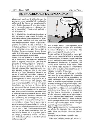 Nº 6 - Mayo 2012                                   55                             Ríos de Tinta
          EL PROGRESO DE LA HUMANIDAD
Bartolomé, profesor de Filosofía, nos ha
propuesto como actividad de evaluación
del tema de La Ilustración una disertación
sobre la idea ilustrada de progreso tenien-
do en cuenta dos cuestiones: ¿Ha progresa-
do la humanidad? ¿Hacia dónde debe diri-
girse el progreso?
En el siglo XVIII los ilustrados se inventaron la
idea de progreso para escapar de la idea de
que nuestro camino estaba escrito por la provi-
dencia divina. Dieron un paso estos ilustrados
llamando progreso a un proceso en que se me-
joran las condiciones de vida, la libertad de los    Esto se llama mentira. Vivir engañados en la
individuos y el desarrollo en todos los ámbitos      farsa del progreso si cuanto más avanzamos
de la existencia humana para hacerse con la          menos de este progreso nos pertenece y a más
felicidad. Pensemos, después de más de dos           gente hundimos en la pobreza. Así no.
siglos de la Ilustración, si la humanidad sigue      Siendo realistas, la Humanidad se mueve por
avanzando ese camino del progreso.                   ciclos, según nos dicta la historia. Unos años
Ahora, a las diez y doce de la noche, sentada        tendremos crisis, otros subiremos el nivel. Los
en el ordenador y haciendo una disertación           pobres mantendrán su condición y solo casos
sobre el progreso para Filosofía. ¿En serio me       excepcionales subirán hasta el Olimpo de Don
preguntas si hemos progresado? Sinceramen-           Dinero. Es un bucle que no se acabará hasta
te, si por progreso entiendes aumento de la          que nuestro propio orgullo nos cierre la boca
libertad, estoy perdida. Hipotéticamente, ima-       de un golpe seco, con una explosión nuclear, y
gina que esto es hace un siglo. A estas horas        nos pase como a los dinosaurios.
estaría en la cama “durmendito” porque la luz        Señores y señoras, tantos años de evolución
del sol se habría ido. No tendría ordenador y        para esto. No se decepcionen. En mi opinión
por tanto nada de “comerte el tarro” para nin-       debemos de apostar por la universalidad en
guna asignatura, no habría obligación de ir a la     todos los campos, abrir conciencias a un con-
escuela… Sirviéndome de este ejemplo, creo           cepto de Humanidad global porque así, unidos,
que nuestra sociedad ha avanzado en mejoras          es como se consiguen los grandes logros. Apos-
tecnológicas que nos hacen la vida más fácil y       tar por una democracia ampliamente participa-
en una mayor libertad de expresión, aunque           tiva donde los políticos sean gestores de lo que
hay otros muchos lugares en África, Sudaméri-        dicte la mayoría. Acabar con el protagonismo
ca y Asia donde la humanidad sigue casi igual        de Don Dinero incentivando el trueque de
o peor que hace un siglo en este sentido. Noso-      antaño a pequeña escala, entre nuestros veci-
tros, el “gran mundo occidental”, tenemos una        nos por ejemplo, porque ya apenas sabemos ni
casa (del banco), dos coches (que los vas a te-      de quién estamos rodeados. Impulsar la tole-
ner que cambiar porque contaminan), una de-          rancia y romper barreras que nosotros mismos
mocracia (o en mi casa hago lo que me da la          creamos separándonos de los demás. “Imagina
gana), una educación y sanidad gratis (mañana        que no hay países”, decía Lennon.
creo que no). ¿De qué nos quejamos entonces?         Todavía podemos encontrar el progreso al que
Todo y nada es tuyo. El banco puede quedarse         se referían los ilustrados hace más de dos
con tu casa, los políticos te pueden subir los       siglos solo si nos miramos como una gran co-
impuestos y deciden por ti, te puedes quedar         munidad.
sin trabajo, y si enfermas, acudes a los reme-       Al fin y al cabo, no hemos cambiado tanto.
dios de tu abuela. ¿Y esto es libertad? ¿A eso
se llama progreso?                                   María José Jiménez Jiménez (2º Bach - A)
 