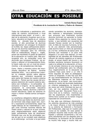 Ríos de Tinta                                56                       Nº 6 - Mayo 2012

OTRA EDUCACIÓN ES POSIBLE
                                                               Antonio Baena Espejo
                           Presidente de la Asociación de Madres y Padres de Alumnos


Todos los indicadores y parámetros utili-          siendo sometidos los alumnos, demasia-
zados de manera convencional a nivel               das materias y demasiados contenidos
internacional para medir el nivel y cali-          que provocan que finalmente muchos
dad de la educación muestran que el sis-           alumnos terminen sin aprender lo funda-
tema educativo en España es un sistema             mental. Otros aspectos no menos impor-
fallido. La   elevada tasa de abandono             tantes y que también son causantes del
escolar, el alto porcentaje de alumnos             elevado fracaso escolar son la masifica-
que abandonan sin conseguir la titulación          ción, la falta de recursos humanos, la fal-
en la ESO, las bajas calificaciones obteni-        ta de una atención más personalizada,
das por los alumnos españoles en las eva-          cada alumno tiene un ritmo de aprendiza-
luaciones realizadas para los informes             je y no hay profesores de apoyo para los
PISA en matemáticas, lengua o inglés,              alumnos que necesitan ir un poco más
ponen de manifiesto el grado de deterioro          despacio o un poco más deprisa. La ines-
de la educación en nuestro país. Más pre-          tabilidad de las plantillas del Profesorado
ocupante aún, es comprobar como los                influyen de manera negativa en el apren-
alumn@s que consiguen finalizar los es-            dizaje, el actual diseño del horario y los
tudios y obtener el correspondiente título,        tiempos escolares tampoco favorecen en
lo hacen cada vez con un nivel de conoci-          nada a la calidad de la educación, el hora-
mientos y de competencias más bajo.                rio de jornada intensiva es una conquista
Como Padre y miembro activo del movi-              laboral del profesorado pero ha influido
miento asociativo de Padres        durante         muy negativamente en la educación de
bastantes años , voy a atreverme a apor-           nuestros hijos pues tener a un niño 6
tar mi modesta opinión sobre algunos               horas seguidas de clase es pedagógica-
aspectos que     considero causantes en            mente un disparate. A esto hay que aña-
gran parte del fracaso de nuestro sistema          dir que lamentablemente los horarios de
educativo . Pienso que las causas del pro-         las diferentes materias en los Centros
gresivo deterioro de nuestro sistema edu-          educativos no se hacen casi nunca aten-
cativo son múltiples y no achacables en            diendo al interés del alumnado basándose
exclusiva a ninguno de los agentes que             en criterios pedagógicos, la mayoría de
componen      la   comunidad     educativa         las veces son otros intereses los que pri-
(Profesorado, Padres, Alumnos y Adminis-           man, así nos podemos encontrar con
tración educativa), todos los sectores en          alumnos que dan Educación Física a pri-
mayor o menor medida somos correspon-              mera hora de la mañana mientras que
sables.                                            dan las asignaturas más importantes a
                                                   ultima hora cuando ya no tienen ninguna
La enseñanza obligatoria debería garanti-          capacidad de concentración.
zar al menos que todos los alumnos cuan-
do terminan esta etapa sepan leer, escri-          Si hay algo que distingue claramente a
bir y expresarse correctamente, sepan las          los sistemas educativos de más prestigio
reglas básicas de las matemáticas y ten-           y de mayor eficacia a nivel internacional
gan unas mínimas nociones básicas del              es su sistema de Selección y Formación
medio social y natural en el que vivimos,          del Profesorado, algo que en nuestro país
pero desgraciadamente estos objetivos              nunca se ha cuidado. En esos países la
están actualmente lejos de alcanzarse.             profesión Docente está mucho más pres-
Entiendo que una de las principales cau-           tigiada y valorada socialmente y los me-
sas de que no se cumplan esos objetivos            jores estudiantes son los elegidos para la
es la sobrecarga curricular a la que están         Enseñanza, la formación de los docentes
                                                   es mucho más larga y mucho más exi-
 