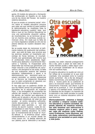 Nº 6 - Mayo 2012                              57                         Ríos de Tinta
gente. El modelo de selección y formación
del profesorado en España es sin duda
una de las claves del fracaso de nuestro
sistema educativo.
El que no exista un consenso social míni-
mo sobre el modelo educativo provoca
que cada vez que cambia el signo político
la Administración se modifique toda la
legislación educativa, cuestión ésta, que
lleva a que en los Centros Educativos se
viva una permanente situación caótica,
de incertidumbre, no se terminan de po-
ner en marcha unos cambios, cuando co-
mienzan otros. Sin duda que la falta de
un marco legislativo estable es otro de los
pilares básicos de nuestro desastre edu-
cativo.
No se puede dejar de mencionar el defi-
ciente sistema de sustitución del profeso-
rado que está de baja, que provoca que
los alumnos pierdan un importante por-
centaje de horas lectivas; el incumpli-
miento casi generalizado del horario que
el profesorado tiene establecido legal-
mente para dedicarlo a Coordinación Edu-         sociales nos están robando protagonismo
cativa y Tutorías; la incapacidad para           día a día, pero a pesar de todo esto el
desarrollar las normas que garanticen una        núcleo familiar puede y debe seguir sien-
mejor solución a los problemas de convi-         do el principal vertebrador de la educa-
vencia y de disciplina en las aulas; la falta    ción de nuestros hijos.
de una evaluación externa del sistema            El sistema educativo no puede ser sino un
educativo independiente y ajena a la             fiel reflejo de la sociedad en la que está
Administración, etc. Asimismo sería ne-          insertado. Una sociedad como la nuestra
cesario acometer un cambio substancial           donde aumentan día a día las desigual-
en el Servicio de Inspección Educativa           dades económicas, una sociedad que con-
que no está cumpliendo en absoluto con           dena a buena parte de su población al
el cometido que tiene asignado.                  paro y la exclusión social, que fomenta el
Si hay algo que no podemos olvidar es            consumismo irracional, que aboca a gran
que los Padres somos los principales res-        parte de la juventud a vivir de espaldas
ponsables de la educación de nuestros            y ajenos a la realidad social inmersos en
hijos, y los encargados de inculcarles los       la nebulosa de las drogas o la hipnosis de
valores del respeto y la tolerancia hacia        la televisión o las redes sociales no puede
los demás, de intentar que adquieran el          tener sino un sistema educativo como el
hábito por el estudio y de que no pierdan        que tenemos.
la curiosidad intelectual, de velar por que      Afortunadamente estamos a tiempo
acudan al centro educativo suficiente-           de cambiar y mejorar nuestro siste-
mente descansados y con la necesaria             ma educativo y nuestra sociedad, de-
disposición para aprender, y       por eso       pende además de nosotros mismos,
hemos de asumir nuestra cuota de res-            tan sólo tenemos que esforzarnos e
ponsabilidad en este fracaso colectivo que       intentar mejorar poco a poco para
es nuestro sistema educativo. Es cierto          ser cada día mejores como Padres,
que la incorporación de la mujer al mun-         como Profesores, como Alumnos, así,
do laboral y la dinámica social están            sin duda, estaremos contribuyendo a
conduciéndonos a un mundo donde los              construir una sociedad un poco mejor
niños crecen sin la debida atención de           y más justa.
sus padres, que la televisión y l as redes
 