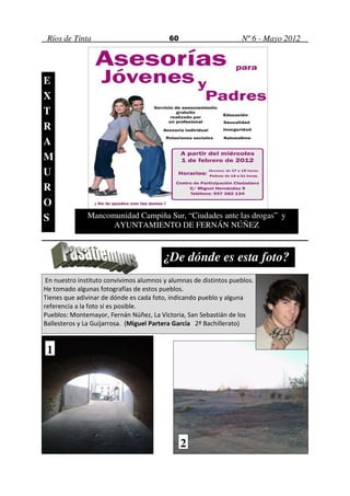 Ríos de Tinta                             60                       Nº 6 - Mayo 2012




E
X
T
R
A
M
U
R
O
S              Mancomunidad Campiña Sur, “Ciudades ante las drogas” y
                     AYUNTAMIENTO DE FERNÁN NÚÑEZ



                                         ¿De dónde es esta foto?
 En nuestro instituto convivimos alumnos y alumnas de distintos pueblos.
He tomado algunas fotografías de estos pueblos.
Tienes que adivinar de dónde es cada foto, indicando pueblo y alguna
referencia a la foto si es posible.
Pueblos: Montemayor, Fernán Núñez, La Victoria, San Sebastián de los
Ballesteros y La Guijarrosa. (Miguel Partera García 2º Bachillerato)


 1




                                                2
 