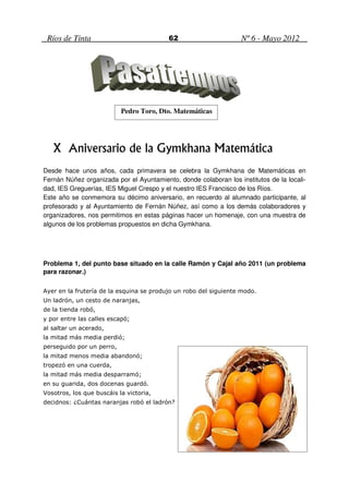 Ríos de Tinta                            62                       Nº 6 - Mayo 2012




                           Pedro Toro, Dto. Matemáticas




   X Aniversario de la Gymkhana Matemática
Desde hace unos años, cada primavera se celebra la Gymkhana de Matemáticas en
Fernán Núñez organizada por el Ayuntamiento, donde colaboran los institutos de la locali-
dad, IES Greguerías, IES Miguel Crespo y el nuestro IES Francisco de los Ríos.
Este año se conmemora su décimo aniversario, en recuerdo al alumnado participante, al
profesorado y al Ayuntamiento de Fernán Núñez, así como a los demás colaboradores y
organizadores, nos permitimos en estas páginas hacer un homenaje, con una muestra de
algunos de los problemas propuestos en dicha Gymkhana.




Problema 1, del punto base situado en la calle Ramón y Cajal año 2011 (un problema
para razonar.)

Ayer en la frutería de la esquina se produjo un robo del siguiente modo.
Un ladrón, un cesto de naranjas,
de la tienda robó,
y por entre las calles escapó;
al saltar un acerado,
la mitad más media perdió;
perseguido por un perro,
la mitad menos media abandonó;
tropezó en una cuerda,
la mitad más media desparramó;
en su guarida, dos docenas guardó.
Vosotros, los que buscáis la victoria,
decidnos: ¿Cuántas naranjas robó el ladrón?
 