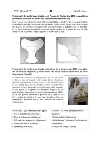 Nº 6 - Mayo 2012                                  63                               Ríos de Tinta

Problema 2, del punto base situado en el Parque del Encinar año 2010 (un problema
geométrico, en el que no hacen falta conocimiento matemáticos.)
Para realizar este parque el arquitecto municipal ideo varios tipos de zonas ajardinadas,
diciéndole al jardinero que todas ellas se podían dividir en dos partes exactamente igua-
les. Cuando el jardinero vio los planos se echó las manos a la cabeza porque el arquitec-
to no había dibujado la división de dichas partes iguales. Yo le ayudé en una de ellas
como ves en el ejemplo. Hacer vosotros lo mismo con la otra.




Problema 3, del punto base situado en la Iglesia de la Veracruz año 2009 (un proble-
ma para que os desplacéis y midáis como han hecho nuestros alumnos/as en estos
diez años de historia.)
La Iglesia de la Veracruz erigida junto a una Cruz de Térmi-
no (cruces que se situaban a la entrada de las villas), que
protegía al pueblo por la zona norte, la cual se decía lleva-
ba una astilla de la cruz de Cristo, de ahí su nombre Vera
(verdadera) Cruz. Destruida por un incendio, años mas tar-
de sus techos se desplomarían momentos después de un
acto religioso. Restaurada por suscripción popular en 1960.
En la foto puedes observar la portada de la iglesia y su
torre, indica la escala a la que está tomada la foto, en
centímetros. (Intentar ser lo más precisos en vuestras
mediciones)




SOLUCIONES (¿De dónde es esta foto?) (pg 61)         6. Fuente de San Rafael (San Sebastián de los
1. Arco de Santa Marina (Fernán Núñez.)              Ballesteros.)
2. Monte de la Mohedana (La Guijarrosa.)             7. Piedras de Molino (Montemayor.)
3. El Pozuelo (San Sebastián de los Ballesteros.)    8. Peña Flamenca “La Carcelera” (San Sebastián de
4. Torreón del Castillo de Montemayor.               los Ballesteros.)
5. Perro Moro (Fernán Núñez.)                        9. Torre de Don Lucas (La Victoria.)
 