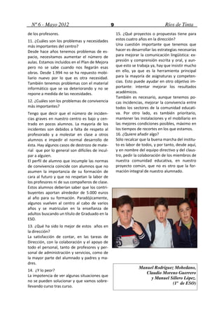 Nº 6 - Mayo 2012                                9                               Ríos de Tinta
de los profesores.                                    15. ¿Qué proyectos o propuestas tiene para
11. ¿Cuáles son los problemas y necesidades           estos cuatro años en la dirección?
más importantes del centro?                           Una cuestión importante que tenemos que
Desde hace años tenemos problemas de es-              hacer es desarrollar las estrategias necesarias
pacio, necesitamos aumentar el número de              para mejorar la comunicación lingüística: ex-
aulas. Estamos incluidos en el Plan de Mejora         presión y comprensión escrita y oral, y aun-
pero no se sabe cuando nos llegarán esas              que esto se trabaja ya, hay que insistir mucho
obras. Desde 1.994 no se ha repuesto mobi-            en ello, ya que es la herramienta principal
liario nuevo por lo que es otra necesidad.            para la mayoría de asignaturas y competen-
También tenemos problemas con el material             cias. Esto puede ayudar en otro objetivo im-
informático que se va deteriorando y no se            portante: intentar mejorar los resultados
repone a medida de las necesidades.                   académicos.
                                                      También es necesario, aunque tenemos po-
12. ¿Cuáles son los problemas de convivencia          cas incidencias, mejorar la convivencia entre
más importantes?                                      todos los sectores de la comunidad educati-
Tengo que decir que el número de inciden-             va. Por otro lado, es también prioritario,
cias graves en nuestro centro es bajo y cen-          mantener las instalaciones y el mobiliario en
trado en pocos alumnos. La mayoría de los             las mejores condiciones posibles, máximo en
incidentes son debidos a falta de respeto al          los tiempos de recortes en los que estamos.
profesorado y a molestar en clase a otros             16. ¿Quiere añadir algo?
alumnos e impedir el normal desarrollo de             Sólo recalcar que la buena marcha del institu-
ésta. Hay algunos casos de destrozo de mate-          to es labor de todos, y por tanto, desde aquí,
rial que por lo general son difíciles de incul-       y en nombre del equipo directivo y del claus-
par a alguien.                                        tro, pedir la colaboración de los miembros de
El perfil de alumno que incumple las normas           nuestra comunidad educativa, en nuestro
de convivencia coincide con alumnos que no            proyecto común, que no es otro que la for-
asumen la importancia de su formación de              mación integral de nuestro alumnado.
cara al futuro y que no respetan la labor de
los profesores ni de sus compañeros de clase.
Estos alumnos deberían saber que los contri-
buyentes aportan alrededor de 5.000 euros
al año para su formación. Paradójicamente,
algunos vuelven al centro al cabo de varios
años y se matriculan en la enseñanza de
adultos buscando un título de Graduado en la
ESO.
13. ¿Qué ha sido lo mejor de estos años en
la dirección?
La satisfacción de contar, en las tareas de
Dirección, con la colaboración y el apoyo de
todo el personal, tanto de profesores y per-
sonal de administración y servicios, como de
la mayor parte del alumnado y padres y ma-
dres.
                                                                   Manuel Rodríguez Mohedano,
14. ¿Y lo peor?
                                                                      Claudio Moreno Guerrero
La impotencia de ver algunas situaciones que
                                                                        y Manuel Sillero López.
no se pueden solucionar y que vamos sobre-
                                                                                   (1º de ESO)
llevando curso tras curso.
 