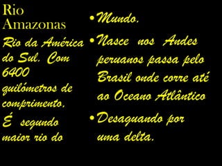Mundo. Nasce  nos  Andes  peruanos passa pelo Brasil onde corre até ao Oceano Atlântico Desaguando por uma delta. Rio Amazonas Rio da América do Sul. Com 6400 quilómetros de comprimento, É  segundo maior rio do  