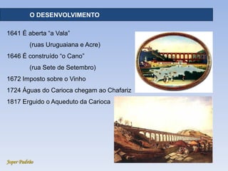 Joper Padrão
RECURSOS HÍDRICOS - DISTRIBUIÇÃO
1641 É aberta “a Vala”
(ruas Uruguaiana e Acre)
1646 É construído “o Cano”
(rua Sete de Setembro)
1672 Imposto sobre o Vinho
1724 Águas do Carioca chegam ao Chafariz
1817 Erguido o Aqueduto da Carioca
O DESENVOLVIMENTO
 