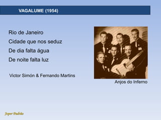 Joper Padrão
RECURSOS HÍDRICOS - DISTRIBUIÇÃOVAGALUME (1954)
Rio de Janeiro
Cidade que nos seduz
De dia falta água
De noite falta luz
Victor Simón & Fernando Martins
Anjos do Inferno
 