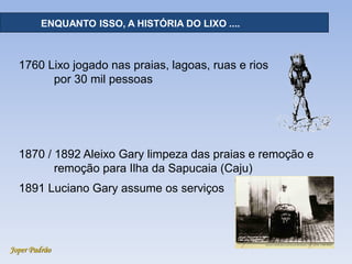 Joper Padrão
RECURSOS HÍDRICOS - DISTRIBUIÇÃOENQUANTO ISSO, A HISTÓRIA DO LIXO ....
1760 Lixo jogado nas praias, lagoas, ruas e rios
por 30 mil pessoas
1870 / 1892 Aleixo Gary limpeza das praias e remoção e
remoção para Ilha da Sapucaia (Caju)
1891 Luciano Gary assume os serviços
 