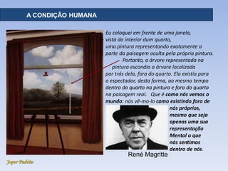 Joper Padrão
Eu coloquei em frente de uma janela,
vista do interior dum quarto,
uma pintura representando exatamente a
parte da paisagem oculta pela própria pintura.
Portanto, a árvore representada na
pintura escondia a árvore localizada
por trás dela, fora do quarto. Ela existia para
o espectador, desta forma, ao mesmo tempo
dentro do quarto na pintura e fora do quarto
na paisagem real. Que é como nós vemos o
mundo: nós vê-mo-lo como existindo fora de
nós próprios,
mesmo que seja
apenas uma sua
representação
Mental o que
nós sentimos
dentro de nós.
A CONDIÇÃO HUMANA
René Magritte
 