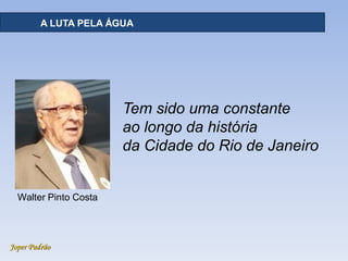 Joper Padrão
A LUTA PELA ÁGUA
Tem sido uma constante
ao longo da história
da Cidade do Rio de Janeiro
Walter Pinto Costa
 