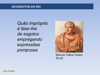 Joper Padrão
OS ESGOTOS DO RIO
Marcus Tullius Cícero
55 aC
Quão impróprio
é falar-lhe
de esgotos
empregando
expressões
pomposas
 