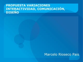 Marcelo Rioseco Pais PROPUESTA VARIACIONES INTERACTIVIDAD, COMUNICACIÓN, DISEÑO 