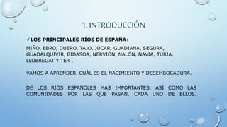 1. INTRODUCCIÓN
LOS PRINCIPALES RÍOS DE ESPAÑA:
MIÑO, EBRO, DUERO, TAJO, JÚCAR, GUADIANA, SEGURA,
GUADALQUIVIR, BIDASOA, NERVIÓN, NALÓN, NAVIA, TURIA,
LLOBREGAT Y TER .
VAMOS A APRENDER, CUÁL ES EL NACIMIENTO Y DESEMBOCADURA.
DE LOS RÍOS ESPAÑOLES MÁS IMPORTANTES, ASÍ COMO LAS
COMUNIDADES POR LAS QUE PASAN, CADA UNO DE ELLOS.
