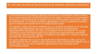 10. ¿En qué consiste la Teoría General de sistemas aplicada al derecho?
• La Teoría General de Sistemas aplicada al derecho la concebimos como la forma
de un todo organizado mediante elementos de reglas y normas, en consecuencia
el derecho es precisamente un sistema en el cual intervienen: conceptos, reglas
procedimientos. En conjunto podemos globalizarlo como un sistema normativo,
que se traduce precisamente en una organización social
• Al respecto, Ulises Schmill ha señalado que un sistema normativo es el conjunto
de todas las proposiciones que son consecuencia de las proposiciones
explícitamente mandadas. Por ello, se distinguen entre el conjunto “A”, al que
consideran como formando todas las proposiciones expresamente mandadas
como la base axiómica del sistema, y al sistema normativo “B” como el conjunto
de todas las consecuencias del “A”.
• Por tanto podemos decir que el desarrollo de la informática jurídica parte del
establecimiento de un sistema cuyos elementos están íntimamente ligados con el
fin de crear, a su vez, otros sistemas organizativos y estructurales de la
información jurídica.
 