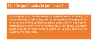 11. ¿De qué trataba la jurimetría?
• La Jurimetría es el uso efectivo de los ordenadores en el derecho, se
comenzó a hablar sobre el uso de los ordenadores o computadores
en el mundo jurídico aproximadamente en los años en que nace la
cibernética de Nobert Wiener; es decir en 1948; fue Lee Loevinger
quien habla por primera vez de la Jurimetría, ya que aplica criterios
cuantitativos al derecho.
 