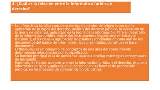 4. ¿Cuál es la relación entre la Informática Jurídica y
derecho?
• La Informática Jurídica considera ciertos elementos de origen como son la
aplicación de la lógica del derecho, análisis del discurso jurídico, la aplicación de
la teoría de sistemas, aplicación de la teoría de la información. Para el desarrollo
de la Informática Jurídica, existe dos instrumentos lingüísticos: el léxico y el
thesaurus; el léxico es la agrupación de palabras contenidas en cada uno de los
documentos del banco de información, que organizados, constituye la base
documental
El thesaurus es un conjunto de conceptos de una área del conocimiento
determinada relacionados por su significado.
Su función principal es la de auxiliar al usuario a diseñar estrategias conceptuales
de búsqueda.
Entonces la relación que existe entre la informática jurídica y el derecho, es que la
informática dirigida y aplicada en el derecho; en las fuentes de producción
jurídica, en los procesos de administración de justicia.
 