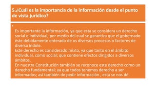 5.¿Cuál es la importancia de la información desde el punto
de vista jurídico?
•
Es importante la información, ya que esta se considera un derecho
social e individual, por medio del cual se garantiza que el gobernado
éste debidamente enterado de os diversos procesos o factores de
diversa índole.
Este derecho es considerado mixto, ya que tanto en el ámbito
individual, como social; que contiene efectos dirigidos a diversos
ámbitos.
En nuestra Constitución también se reconoce este derecho como un
derecho fundamental; ya que todos tenemos derecho a ser
informados; así también de pedir información , esta se nos dé.
 