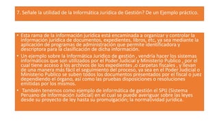 7. Señale la utilidad de la Informática Jurídica de Gestión? De un Ejemplo práctico.
• Esta rama de la información jurídica está encaminada a organizar y controlar la
información jurídica de documentos, expedientes, libros, etc, ya sea mediante la
aplicación de programas de administración que permite identificadora y
descriptora para la clasificación de dicha información.
• Un ejemplo sobre la Informática Jurídico de gestión , vendría hacer los sistemas
informáticos que son utilizados por el Poder Judicial y Ministerio Publico , por el
cual tiene acceso a los archivos de los expedientes ,o carpetas fiscales , y llevan
de una manera más fácil el seguimiento del proceso, ya sea en el Poder Judicial o
Ministerio Publico se suben todos los documentos presentados por el fiscal o juez
dependiendo el órgano, así como las pruebas disposiciones o resoluciones
emitidas por los mismos.
• También tenemos como ejemplo de informática de gestión el SPIJ (Sistema
Peruano de Información Judicial) en el cual se puede averiguar sobre las leyes
desde su proyecto de ley hasta su promulgación; la normatividad jurídica.
 