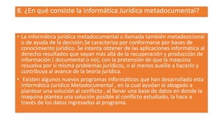 8. ¿En qué consiste la informática Jurídica metadocumental?
• La informática jurídica metadocumental o llamada también metadesicional
o de ayuda de la decisión,Se caracteriza por conformarse por bases de
conocimiento jurídico. Se intenta obtener de las aplicaciones informática al
derecho resultados que vayan más allá de la recuperación y producción de
información ( documental o no), con la pretensión de que la maquina
resuelva por si misma problemas jurídicos, o al menos auxilie a hacerlo y
contribuya al avance de la teoría jurídica.
• Existen algunos nuevos programas informáticos que han desarrollado esta
Informática Jurídico Metadocumental , en la cual ayudan al abogado a
plantear una solución al conflicto , al llenar una base de datos en donde la
maquina plantea una solución posible al conflicto estudiado, la hace a
través de los datos ingresados al programa.
 