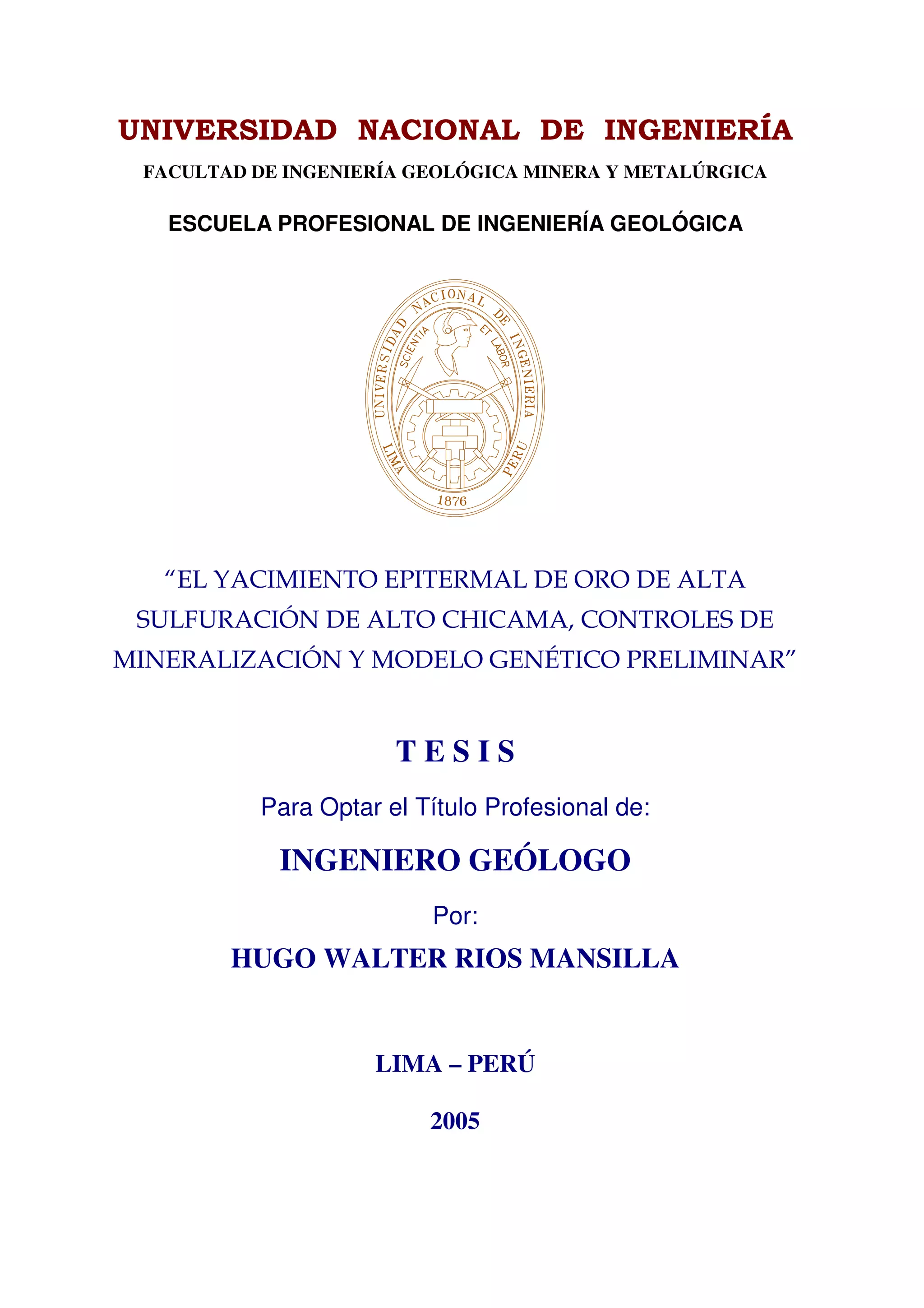FACULTAD DE INGENIERÍA GEOLÓGICA MINERA Y METALÚRGICA

  ESCUELA PROFESIONAL DE INGENIERÍA GEOLÓGICA




                     TESIS
         Para Optar el Título Profesional de:

           INGENIERO GEÓLOGO
                        Por:
       HUGO WALTER RIOS MANSILLA


                   LIMA – PERÚ

                        2005
 