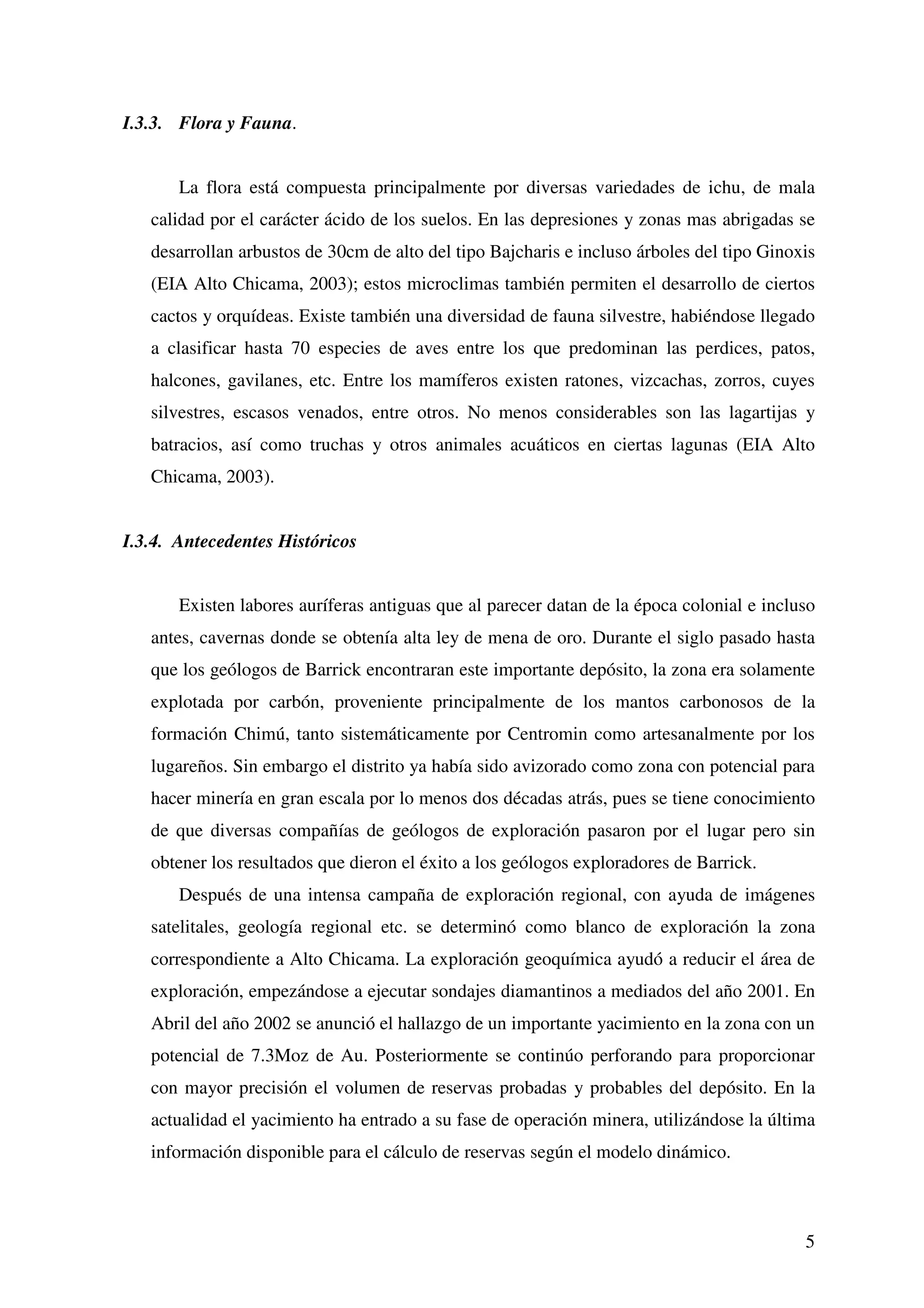 I.3.3. Flora y Fauna.


       La flora está compuesta principalmente por diversas variedades de ichu, de mala
   calidad por el carácter ácido de los suelos. En las depresiones y zonas mas abrigadas se
   desarrollan arbustos de 30cm de alto del tipo Bajcharis e incluso árboles del tipo Ginoxis
   (EIA Alto Chicama, 2003); estos microclimas también permiten el desarrollo de ciertos
   cactos y orquídeas. Existe también una diversidad de fauna silvestre, habiéndose llegado
   a clasificar hasta 70 especies de aves entre los que predominan las perdices, patos,
   halcones, gavilanes, etc. Entre los mamíferos existen ratones, vizcachas, zorros, cuyes
   silvestres, escasos venados, entre otros. No menos considerables son las lagartijas y
   batracios, así como truchas y otros animales acuáticos en ciertas lagunas (EIA Alto
   Chicama, 2003).


I.3.4. Antecedentes Históricos


       Existen labores auríferas antiguas que al parecer datan de la época colonial e incluso
   antes, cavernas donde se obtenía alta ley de mena de oro. Durante el siglo pasado hasta
   que los geólogos de Barrick encontraran este importante depósito, la zona era solamente
   explotada por carbón, proveniente principalmente de los mantos carbonosos de la
   formación Chimú, tanto sistemáticamente por Centromin como artesanalmente por los
   lugareños. Sin embargo el distrito ya había sido avizorado como zona con potencial para
   hacer minería en gran escala por lo menos dos décadas atrás, pues se tiene conocimiento
   de que diversas compañías de geólogos de exploración pasaron por el lugar pero sin
   obtener los resultados que dieron el éxito a los geólogos exploradores de Barrick.
       Después de una intensa campaña de exploración regional, con ayuda de imágenes
   satelitales, geología regional etc. se determinó como blanco de exploración la zona
   correspondiente a Alto Chicama. La exploración geoquímica ayudó a reducir el área de
   exploración, empezándose a ejecutar sondajes diamantinos a mediados del año 2001. En
   Abril del año 2002 se anunció el hallazgo de un importante yacimiento en la zona con un
   potencial de 7.3Moz de Au. Posteriormente se continúo perforando para proporcionar
   con mayor precisión el volumen de reservas probadas y probables del depósito. En la
   actualidad el yacimiento ha entrado a su fase de operación minera, utilizándose la última
   información disponible para el cálculo de reservas según el modelo dinámico.



                                                                                           5
 